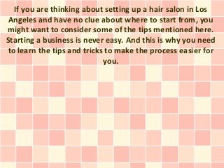 If you are thinking about setting up a hair salon in Los
 Angeles and have no clue about where to start from, you
might want to consider some of the tips mentioned here.
Starting a business is never easy. And this is why you need
to learn the tips and tricks to make the process easier for
                            you.
 