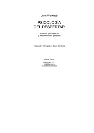 John Welwood

 PSICOLOGÍA
DEL DESPERTAR
        Budismo, psicoterapia
     y transformación personal




Traducción del ingles de David Gonzalez




              editorial K airós

            Numancia 117-121
             08029 Barcelona
          www.editorialkairos.com
 