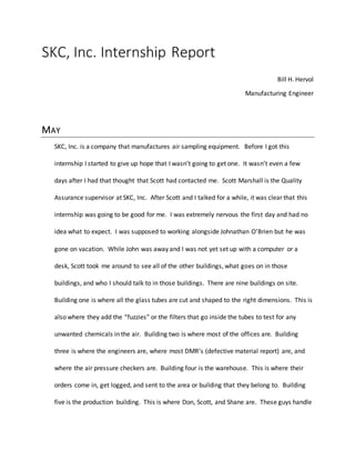 SKC, Inc. Internship Report
Bill H. Hervol
Manufacturing Engineer
MAY
SKC, Inc. is a company that manufactures air sampling equipment. Before I got this
internship I started to give up hope that I wasn’t going to get one. It wasn’t even a few
days after I had that thought that Scott had contacted me. Scott Marshall is the Quality
Assurance supervisor at SKC, Inc. After Scott and I talked for a while, it was clear that this
internship was going to be good for me. I was extremely nervous the first day and had no
idea what to expect. I was supposed to working alongside Johnathan O’Brien but he was
gone on vacation. While John was away and I was not yet set up with a computer or a
desk, Scott took me around to see all of the other buildings, what goes on in those
buildings, and who I should talk to in those buildings. There are nine buildings on site.
Building one is where all the glass tubes are cut and shaped to the right dimensions. This is
also where they add the “fuzzies” or the filters that go inside the tubes to test for any
unwanted chemicals in the air. Building two is where most of the offices are. Building
three is where the engineers are, where most DMR’s (defective material report) are, and
where the air pressure checkers are. Building four is the warehouse. This is where their
orders come in, get logged, and sent to the area or building that they belong to. Building
five is the production building. This is where Don, Scott, and Shane are. These guys handle
 