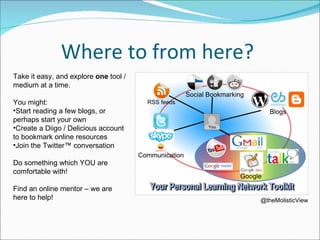 Where to from here?  @theMolisticView Take it easy, and explore  one  tool / medium at a time.  You might:  Start reading a few blogs, or perhaps start your own Create a Diigo / Delicious account to bookmark online resources Join the Twitter™ conversation Do something which YOU are comfortable with! Find an online mentor – we are here to help!  