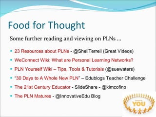Food for Thought Some further reading and viewing on PLNs ... 23 Resources about PLNs  - @ShellTerrell (Great Videos) WeConnect Wiki: What are Personal Learning Networks?  PLN Yourself Wiki – Tips, Tools & Tutorials  (@suewaters) “ 30 Days to A Whole New PLN ” – Edublogs Teacher Challenge The 21st Century Educator  - SlideShare - @kimcofino The PLN Matures  - @InnovativeEdu Blog 