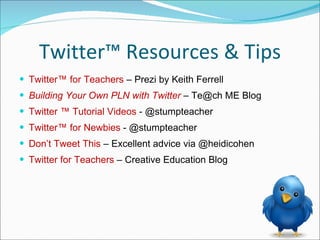 Twitter™ Resources & Tips Twitter™ for Teachers  – Prezi by Keith Ferrell Building Your Own PLN with Twitter  –  Te@ch ME Blog Twitter  ™  Tutorial Videos  - @stumpteacher Twitter™ for Newbies  - @stumpteacher Don’t Tweet This  – Excellent advice via @heidicohen Twitter for Teachers  – Creative Education Blog  