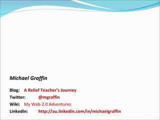 Michael Graffin Blog:  A Relief Teacher’s Journey Twitter:  @mgraffin Wiki:  My Web 2.0 Adventures LinkedIn:  http://au.linkedin.com/in/michaelgraffin   