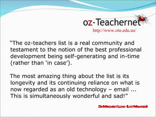“ The oz-teachers list is a real community and testament to the notion of the best professional development being self-generating and in-time (rather than ‘in case’).  The most amazing thing about the list is its longevity and its continuing reliance on what is now regarded as an old technology – email ... This is simultaneously wonderful and sad!” Dr Margaret Lloyd (List Manager) http://www.otn.edu.au/ 