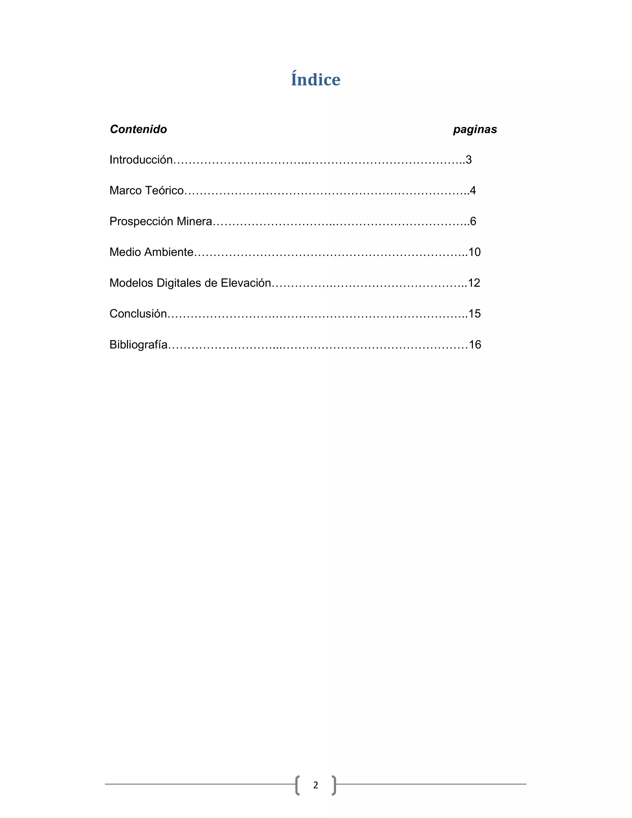 Índice

Contenido                                             paginas

Introducción                            ..            ..3

Marco Teórico                                          ..4

Prospección Minera                               ..    ..6

Medio Ambiente                                         ..10

Modelos Digitales de Elevación                   .     ..12

Conclusión                       .                     ..15

Bibliografía                     ...                    16




                                             2
 