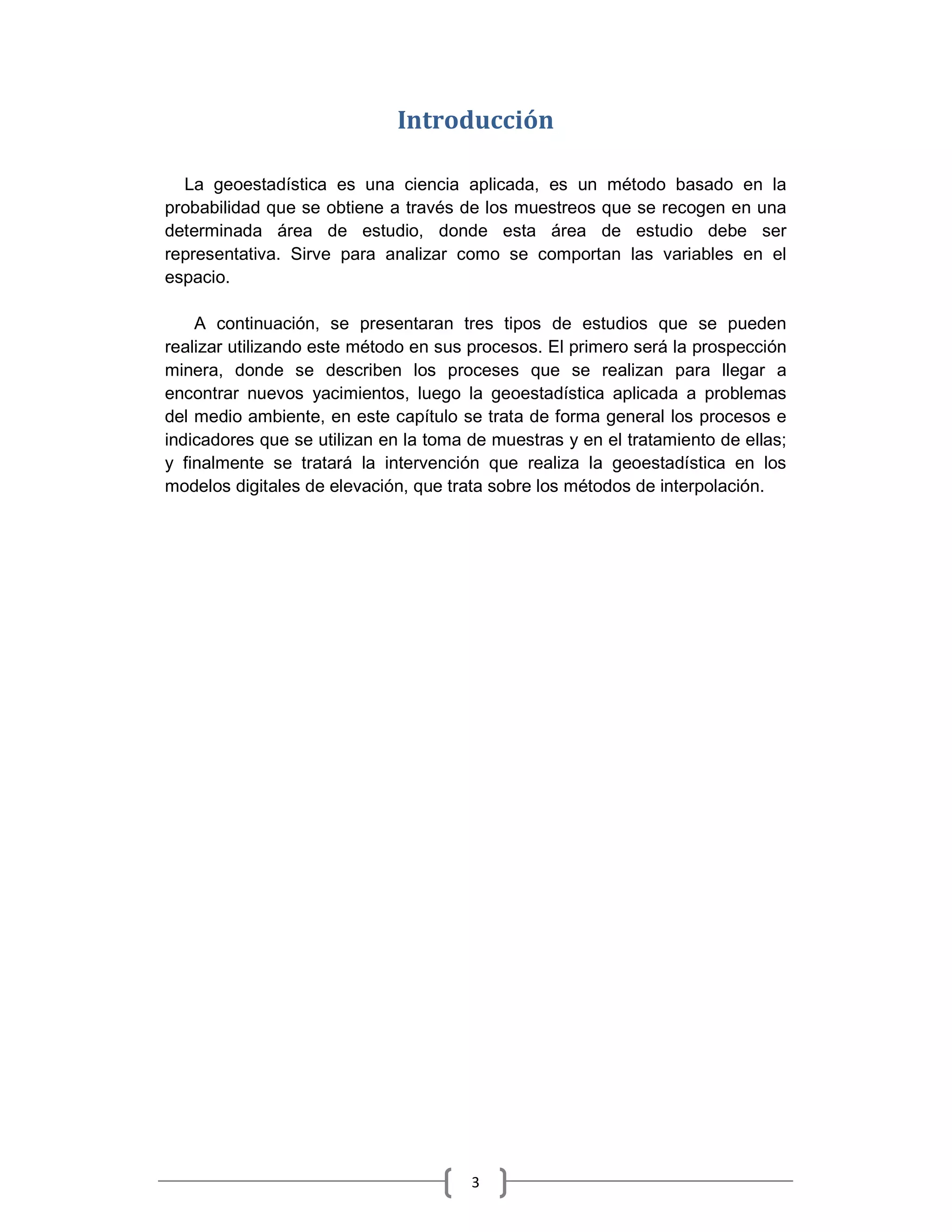 Introducción

  La geoestadística es una ciencia aplicada, es un método basado en la
probabilidad que se obtiene a través de los muestreos que se recogen en una
determinada área de estudio, donde esta área de estudio debe ser
representativa. Sirve para analizar como se comportan las variables en el
espacio.

    A continuación, se presentaran tres tipos de estudios que se pueden
realizar utilizando este método en sus procesos. El primero será la prospección
minera, donde se describen los proceses que se realizan para llegar a
encontrar nuevos yacimientos, luego la geoestadística aplicada a problemas
del medio ambiente, en este capítulo se trata de forma general los procesos e
indicadores que se utilizan en la toma de muestras y en el tratamiento de ellas;
y finalmente se tratará la intervención que realiza la geoestadística en los
modelos digitales de elevación, que trata sobre los métodos de interpolación.




                                       3
 