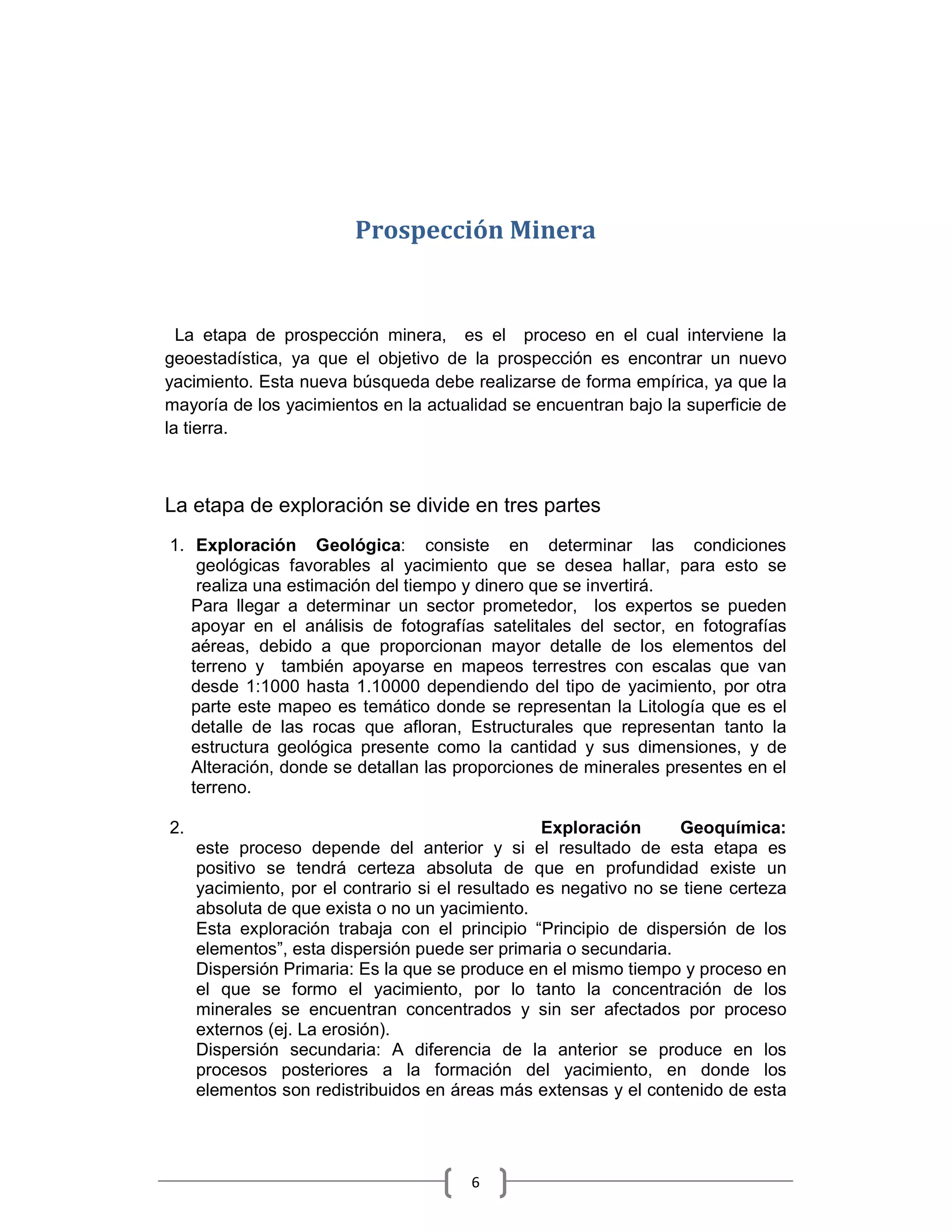 Prospección Minera


  La etapa de prospección minera, es el proceso en el cual interviene la
geoestadística, ya que el objetivo de la prospección es encontrar un nuevo
yacimiento. Esta nueva búsqueda debe realizarse de forma empírica, ya que la
mayoría de los yacimientos en la actualidad se encuentran bajo la superficie de
la tierra.



La etapa de exploración se divide en tres partes
1. Exploración Geológica: consiste en determinar las condiciones
    geológicas favorables al yacimiento que se desea hallar, para esto se
    realiza una estimación del tiempo y dinero que se invertirá.
   Para llegar a determinar un sector prometedor, los expertos se pueden
   apoyar en el análisis de fotografías satelitales del sector, en fotografías
   aéreas, debido a que proporcionan mayor detalle de los elementos del
   terreno y también apoyarse en mapeos terrestres con escalas que van
   desde 1:1000 hasta 1.10000 dependiendo del tipo de yacimiento, por otra
   parte este mapeo es temático donde se representan la Litología que es el
   detalle de las rocas que afloran, Estructurales que representan tanto la
   estructura geológica presente como la cantidad y sus dimensiones, y de
   Alteración, donde se detallan las proporciones de minerales presentes en el
   terreno.

2.                                                 Exploración     Geoquímica:
     este proceso depende del anterior y si el resultado de esta etapa es
     positivo se tendrá certeza absoluta de que en profundidad existe un
     yacimiento, por el contrario si el resultado es negativo no se tiene certeza
     absoluta de que exista o no un yacimiento.
     Esta exploración trabaja con el principio “Principio de dispersión de los
     elementos”, esta dispersión puede ser primaria o secundaria.
     Dispersión Primaria: Es la que se produce en el mismo tiempo y proceso en
     el que se formo el yacimiento, por lo tanto la concentración de los
     minerales se encuentran concentrados y sin ser afectados por proceso
     externos (ej. La erosión).
     Dispersión secundaria: A diferencia de la anterior se produce en los
     procesos posteriores a la formación del yacimiento, en donde los
     elementos son redistribuidos en áreas más extensas y el contenido de esta




                                        6
 
