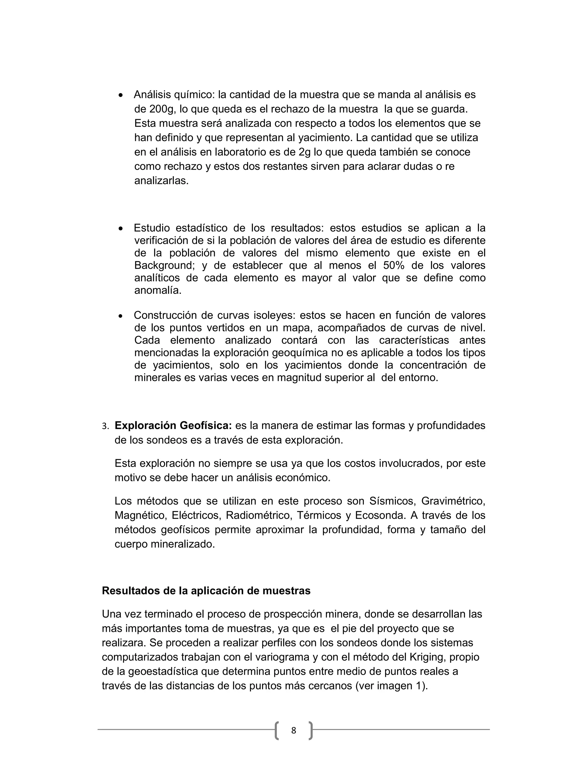 • Análisis químico: la cantidad de la muestra que se manda al análisis es
     de 200g, lo que queda es el rechazo de la muestra la que se guarda.
     Esta muestra será analizada con respecto a todos los elementos que se
     han definido y que representan al yacimiento. La cantidad que se utiliza
     en el análisis en laboratorio es de 2g lo que queda también se conoce
     como rechazo y estos dos restantes sirven para aclarar dudas o re
     analizarlas.



   • Estudio estadístico de los resultados: estos estudios se aplican a la
     verificación de si la población de valores del área de estudio es diferente
     de la población de valores del mismo elemento que existe en el
     Background; y de establecer que al menos el 50% de los valores
     analíticos de cada elemento es mayor al valor que se define como
     anomalía.

   •   Construcción de curvas isoleyes: estos se hacen en función de valores
       de los puntos vertidos en un mapa, acompañados de curvas de nivel.
       Cada elemento analizado contará con las características antes
       mencionadas la exploración geoquímica no es aplicable a todos los tipos
       de yacimientos, solo en los yacimientos donde la concentración de
       minerales es varias veces en magnitud superior al del entorno.



3. Exploración Geofísica: es la manera de estimar las formas y profundidades
  de los sondeos es a través de esta exploración.

  Esta exploración no siempre se usa ya que los costos involucrados, por este
  motivo se debe hacer un análisis económico.

  Los métodos que se utilizan en este proceso son Sísmicos, Gravimétrico,
  Magnético, Eléctricos, Radiométrico, Térmicos y Ecosonda. A través de los
  métodos geofísicos permite aproximar la profundidad, forma y tamaño del
  cuerpo mineralizado.



Resultados de la aplicación de muestras

Una vez terminado el proceso de prospección minera, donde se desarrollan las
más importantes toma de muestras, ya que es el pie del proyecto que se
realizara. Se proceden a realizar perfiles con los sondeos donde los sistemas
computarizados trabajan con el variograma y con el método del Kriging, propio
de la geoestadística que determina puntos entre medio de puntos reales a
través de las distancias de los puntos más cercanos (ver imagen 1).



                                       8
 