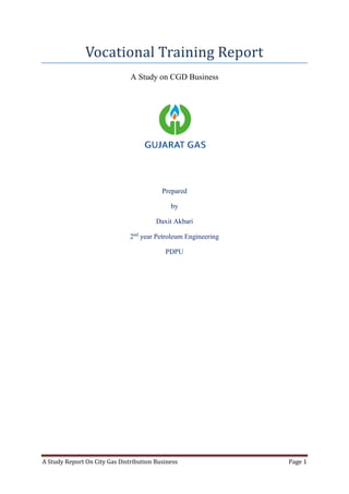 A Study Report On City Gas Distribution Business Page 1
Vocational Training Report
A Study on CGD Business
Prepared
by
Daxit Akbari
2nd
year Petroleum Engineering
PDPU
 