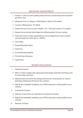 A Study Report On City Gas Distribution Business Page 28
RECOVERY DEPARTMENT
1. Function: To Recover GGL pending money from the customers those haven't paid the
gas bills in time.
2. Bill period: From 1st January to 28th February. (Same for all months)
3. Last day of Bill payment: 21st March
4. Gujarat Gas has 8 recovery team in Rajkot - GA. Each team consists of 2 members.
5. Gujarat Gas has divided whole Rajkot into different pockets for easy working.
6. Following Action are taken sequentially by recovery department to those customer
who hasn't paid last 2 bills/ Due is >1000 Rs.
 Tele-calling
 Payment Reminder Notice
 Field-Visit
 Forced Disconnection(FD)
 FD with Police Protection
 Legal Notice
MAJOR CHALLENGES
i. Industrial Customer
 PNG is Costlier compare other replacement fuels (largely solid fuels and furnace oils)
for same energy equivalent
 Industrial units are far from the existing CGD network. Economically not viable to
build large infrastructure PE line for few customer.
 High & Non-refundable installation cost of PNG connection is unfavourable for new
customer.
ii. Commercial Customer
 High rate of gas restrict new registration of commercial customer
 High & Non-refundable installation cost of PNG connection is unfavourable for new
customer.
iii. Domestic Customer
 