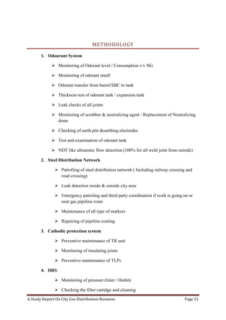A Study Report On City Gas Distribution Business Page 51
METHODOLOGY
1. Odourant System
 Monitoring of Odorant level / Consumption v/v NG
 Monitoring of odorant smell
 Odorant transfer from barrel/SBC to tank
 Thickness test of odorant tank / expansion tank
 Leak checks of all joints
 Monitoring of scrubber & neutralizing agent / Replacement of Neutralizing
drum
 Checking of earth pits &earthing electrodes
 Test and examination of odorant tank
 NDT like ultrasonic flow detection (100% for all weld joint from outside)
2. Steel Distribution Network
 Patrolling of steel distribution network ( Including railway crossing and
road crossing)
 Leak detection inside & outside city area
 Emergency patroling and third party coordination if work is going on or
near gas pipeline route
 Maintenance of all type of markers
 Repairing of pipeline coating
3. Cathodic protection system
 Preventive maintenance of TR unit
 Monitoring of insulating joints
 Preventive maintenance of TLPs
4. DRS
 Monitoring of pressure (Inlet / Outlet)
 Checking the filter cartidge and cleaning
 