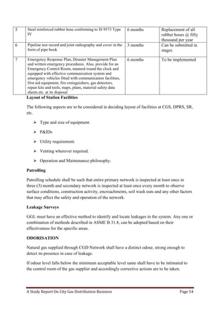A Study Report On City Gas Distribution Business Page 54
Layout of Station Facilities
The following aspects are to be considered in deciding layout of facilities at CGS, DPRS, SR,
etc.
 Type and size of equipment.
 P&IDs
 Utility requirement.
 Venting wherever required.
 Operation and Maintenance philosophy.
Patrolling
Patrolling schedule shall be such that entire primary network is inspected at least once in
three (3) month and secondary network is inspected at least once every month to observe
surface conditions, construction activity, encroachments, soil wash outs and any other factors
that may affect the safety and operation of the network.
Leakage Surveys
GGL must have an effective method to identify and locate leakages in the system. Any one or
combination of methods described in ASME B 31.8, can be adopted based on their
effectiveness for the specific areas.
ODORISATION
Natural gas supplied through CGD Network shall have a distinct odour, strong enough to
detect its presence in case of leakage.
If odour level falls below the minimum acceptable level same shall have to be intimated to
the control room of the gas supplier and accordingly corrective actions are to be taken.
5 Steel reinforced rubber hose conforming to IS 9573 Type
IV
6 months Replacement of all
rubber hoses @ fifty
thousand per year
6 Pipeline test record and joint radiography and cover in the
form of pipe book
3 months Can be submitted in
stages
7 Emergency Response Plan, Disaster Management Plan
and written emergency procedures. Also, provide for an
Emergency Control Room, manned round the clock and
equipped with effective communication system and
emergency vehicles fitted with communication facilities,
first aid equipment, fire extinguishers, gas detectors,
repair kits and tools, maps, plans, material safety data
sheets etc. at its disposal
6 months To be implemented
 