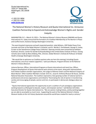 Quota International Inc.
1420 21st
Street NW
Washington, DC 20036
USA
+1.202.331.9694
+1.202.331.4395
www.quota.org
The National Women’s History Museum and Quota International Inc. Announce
Coalition Partnership to Expand and Acknowledge Women’s Rights and Gender
Inequity
WASHINGTON, D.C.—March 19, 2015— The National Women’s History Museum (NWHM) and Quota
International Inc. today announced the formation of a Coalition Membership at The Women in Peace
and Conflict Event, hosted at George Washington University.
The event boasted impressive and well-respected panelists: Jody Williams, 1997 Nobel Peace Prize
Laureate and Chair of the Nobel Women’s Initiative; and Dr. Wendy E. Chmielewski, George R. Cooley
Curator at the Swarthmore College Peace Collection. Opening remarks were presented by Kathleen
Kuehnast, Director, Center for Gender & Peacebuilding at the United States Institute of Peace. Closing
remarks were made by Mary Ellsberg, PhD., Director, Global Women’s Institute & Professor of Global
Health at George Washington University.
“We would like to welcome our Coalition partners who are here this evening,[ including] Quota
International, one of our newest supporters,” said Laura Maurer, Program Director at the National
Women’s History Museum.
Julianne Norman, Officer, International Programs at Quota International and Janet Guo, Officer,
Program Development at Quota International were present at the event, along with representatives
from fellow Coalition member organizations, the League of Women Voters and the National Congress of
Black Women. Other Coalition Members include: Girls Inc., Susan B. Anthony Museum & House, and the
National Education Association. The Coalition represents a fast-growing number of national women’s
professional and service organizations committed to “illuminating the role of women in transforming
society and encouraging all people, women and men, to participate in democratic dialogue about our
future.”
“Quota International appreciates the opportunity to join a coalition of such prestigious organizations
working toward a unified goal to educate, inspire, and empower women,” said Barbara Schreiber,
Executive Director for Quota International Inc. “We are women making history, and by working together
we are able to accomplish so much more. Supporting the work of the National Women’s History
Museum builds on the rich history Quotarians around the world have created for nearly a century.”
 