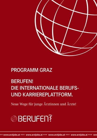 PROGRAMM GRAZ

         BERUFEN!
         DIE INTERNATIONALE BERUFS-
         UND KARRIEREPLATTFORM.
         Neue Wege für junge Ärztinnen und Ärzte!




++ www.arztjobs.at +++ www.arztjobs.at +++ www.arztjobs.at +++ www.arztjobs.at +++ www
 