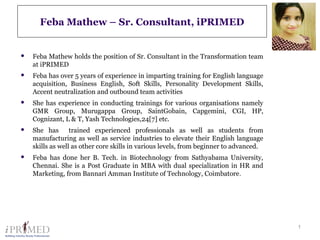 1
Feba Mathew – Sr. Consultant, iPRIMED
 Feba Mathew holds the position of Sr. Consultant in the Transformation team
at iPRIMED
 Feba has over 5 years of experience in imparting training for English language
acquisition, Business English, Soft Skills, Personality Development Skills,
Accent neutralization and outbound team activities
 She has experience in conducting trainings for various organisations namely
GMR Group, Murugappa Group, SaintGobain, Capgemini, CGI, HP,
Cognizant, L & T, Yash Technologies,24[7] etc.
 She has trained experienced professionals as well as students from
manufacturing as well as service industries to elevate their English language
skills as well as other core skills in various levels, from beginner to advanced.
 Feba has done her B. Tech. in Biotechnology from Sathyabama University,
Chennai. She is a Post Graduate in MBA with dual specialization in HR and
Marketing, from Bannari Amman Institute of Technology, Coimbatore.
 