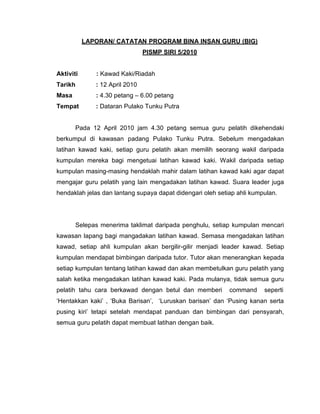 LAPORAN/ CATATAN PROGRAM BINA INSAN GURU (BIG)
                                PISMP SIRI 5/2010


Aktiviti      : Kawad Kaki/Riadah
Tarikh        : 12 April 2010
Masa          : 4.30 petang – 6.00 petang
Tempat        : Dataran Pulako Tunku Putra


       Pada 12 April 2010 jam 4.30 petang semua guru pelatih dikehendaki
berkumpul di kawasan padang Pulako Tunku Putra. Sebelum mengadakan
latihan kawad kaki, setiap guru pelatih akan memilih seorang wakil daripada
kumpulan mereka bagi mengetuai latihan kawad kaki. Wakil daripada setiap
kumpulan masing-masing hendaklah mahir dalam latihan kawad kaki agar dapat
mengajar guru pelatih yang lain mengadakan latihan kawad. Suara leader juga
hendaklah jelas dan lantang supaya dapat didengari oleh setiap ahli kumpulan.




       Selepas menerima taklimat daripada penghulu, setiap kumpulan mencari
kawasan lapang bagi mangadakan latihan kawad. Semasa mengadakan latihan
kawad, setiap ahli kumpulan akan bergilir-gilir menjadi leader kawad. Setiap
kumpulan mendapat bimbingan daripada tutor. Tutor akan menerangkan kepada
setiap kumpulan tentang latihan kawad dan akan membetulkan guru pelatih yang
salah ketika mengadakan latihan kawad kaki. Pada mulanya, tidak semua guru
pelatih tahu cara berkawad dengan betul dan memberi         command     seperti
‘Hentakkan kaki’ , ‘Buka Barisan’, ‘Luruskan barisan’ dan ‘Pusing kanan serta
pusing kiri’ tetapi setelah mendapat panduan dan bimbingan dari pensyarah,
semua guru pelatih dapat membuat latihan dengan baik.
 