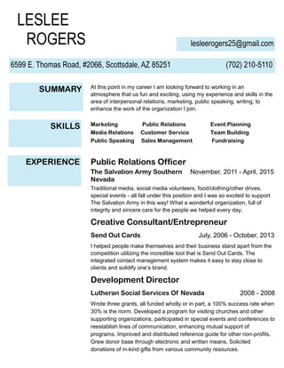LESLEE
ROGERS lesleerogers25@gmail.com
6599 E. Thomas Road, #2066, Scottsdale, AZ 85251 (702) 210-5110
SUMMARY At this point in my career I am looking forward to working in an
atmosphere that us fun and exciting, using my experience and skills in the
area of interpersonal relations, marketing, public speaking, writing, to
enhance the work of the organization I join.
SKILLS Marketing Public Relations Event Planning
Media Relations Customer Service Team Building
Public Speaking Sales Management Fundraising
EXPERIENCE Public Relations Officer
The Salvation Army Southern November, 2011 - April, 2015
Nevada
Traditional media, social media volunteers, food/clothing/other drives,
special events - all fall under this position and I was so excited to support
The Salvation Army in this way! What a wonderful organization, full of
integrity and sincere care for the people we helped every day.
Creative Consultant/Entrepreneur
Send Out Cards July, 2006 - October, 2013
I helped people make themselves and their business stand apart from the
competition utilizing the incredible tool that is Send Out Cards. The
integrated contact management system makes it easy to stay close to
clients and solidify one’s brand.
Development Director
Lutheran Social Services Of Nevada 2008 - 2008
Wrote three grants, all funded wholly or in part, a 100% success rate when
30% is the norm. Developed a program for visiting churches and other
supporting organizations, participated in special events and conferences to
reestablish lines of communication, enhancing mutual support of
programs. Improved and distributed reference guide for other non-profits.
Grew donor base through electronic and written means. Solicited
donations of in-kind gifts from various community resources.
 
