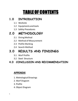 1
TABLEOF CONTENTS
1.0 INTRODUCTION
1.1 Worksite
1.2 Equipmentsand tools
1.3 Safety Procedures
2.0 METHODOLOGY
2.1 Diving Method
2.2 Method of Measurement
2.3 Profile Marking
2.4 Search Method
3.0 RESULTS AND FINDINGS
3.1 Warf Profile
3.2 Steel Structure
4.0 CONCLUSION AND RECOMMENDATION
APPENDIX
1. MetrologicalDrawings
2. Warf Diagram
3. Profile
4. Object Diagram
 