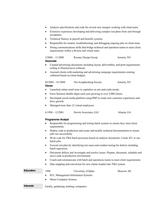 • Analysis specifications and code for several new mergers working with client team.
• Extensive experience developing and delivering complex test plans from unit through
acceptance.
• Technical fluency in payroll and benefits systems.
• Responsible for restarts, troubleshooting, and debugging ongoing jobs on client team.
• Strong communications skills that bridge technical and operation teams to meet client
requirements within a diverse and virtual team.
2/2008 – 11/2008 Rooney Design Group Amenia, NY
Associate
• Created advertising documents including layout, deliverables, and print requirements
coding in Dreamweaver software.
• Assisted clients with marketing and advertising campaign requirements creating
collateral based on client budgets.
05/2002 – 01/2008 The Scrapbooking Society Amenia, NY
Owner
• Launched online retail store to capitalize on arts and crafts trends.
• Grew business double digits each year growing to over 2,000 clients.
• Developed social media platform using PHP to create new customer experiences and
drive growth.
• Managed more than 12 virtual employees.
6/1998 – 12/2001 Hewitt Associates, LLC Atlanta, GA
Programmer Analyst
• Responsible for programming and testing batch systems to ensure they meet client
requirements.
• Deploy code to production and create and modify technical documentation to ensure
jobs run successfully.
• Write code for TBA batch processes based on analysis documents. Create JCL to run
batch jobs.
• Execute test plan by identifying test cases and conduct testing for defects including
batch regression.
• Document defects and investigate and resolve issues. Prepare, document, schedule and
move code to production environment.
• Coach and communicate with batch and operations teams to meet client requirements.
• Data mapping and conversion for new clients loaded onto TBA system.
Education 1998 University of Idaho Moscow, ID
• B.S., Management Information Systems
• Minor Computer Science
Interests Family, gardening, knitting, computers.
 