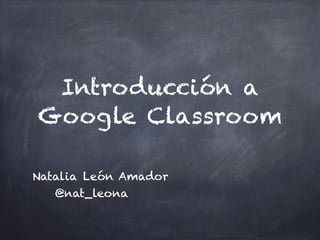 Introducción a
Google Classroom
Natalia León Amador
@nat_leona
 