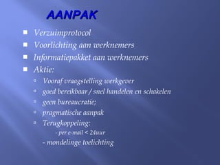  Verzuimprotocol
 Voorlichting aan werknemers
 Informatiepakket aan werknemers
 Aktie:
 Vooraf vraagstelling werkgever
 goed bereikbaar / snel handelen en schakelen
 geen bureaucratie;
 pragmatische aanpak
 Terugkoppeling:
- per e-mail < 24uur
- mondelinge toelichting
AANPAKAANPAK
 