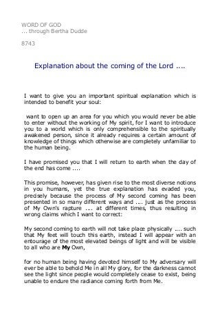 WORD OF GOD
... through Bertha Dudde
8743
Explanation about the coming of the Lord ....
I want to give you an important spiritual explanation which is
intended to benefit your soul:
want to open up an area for you which you would never be able
to enter without the working of My spirit, for I want to introduce
you to a world which is only comprehensible to the spiritually
awakened person, since it already requires a certain amount of
knowledge of things which otherwise are completely unfamiliar to
the human being.
I have promised you that I will return to earth when the day of
the end has come ....
This promise, however, has given rise to the most diverse notions
in you humans, yet the true explanation has evaded you,
precisely because the process of My second coming has been
presented in so many different ways and .... just as the process
of My Own’s rapture .... at different times, thus resulting in
wrong claims which I want to correct:
My second coming to earth will not take place physically .... such
that My feet will touch this earth, instead I will appear with an
entourage of the most elevated beings of light and will be visible
to all who are My Own,
for no human being having devoted himself to My adversary will
ever be able to behold Me in all My glory, for the darkness cannot
see the light since people would completely cease to exist, being
unable to endure the radiance coming forth from Me.
 