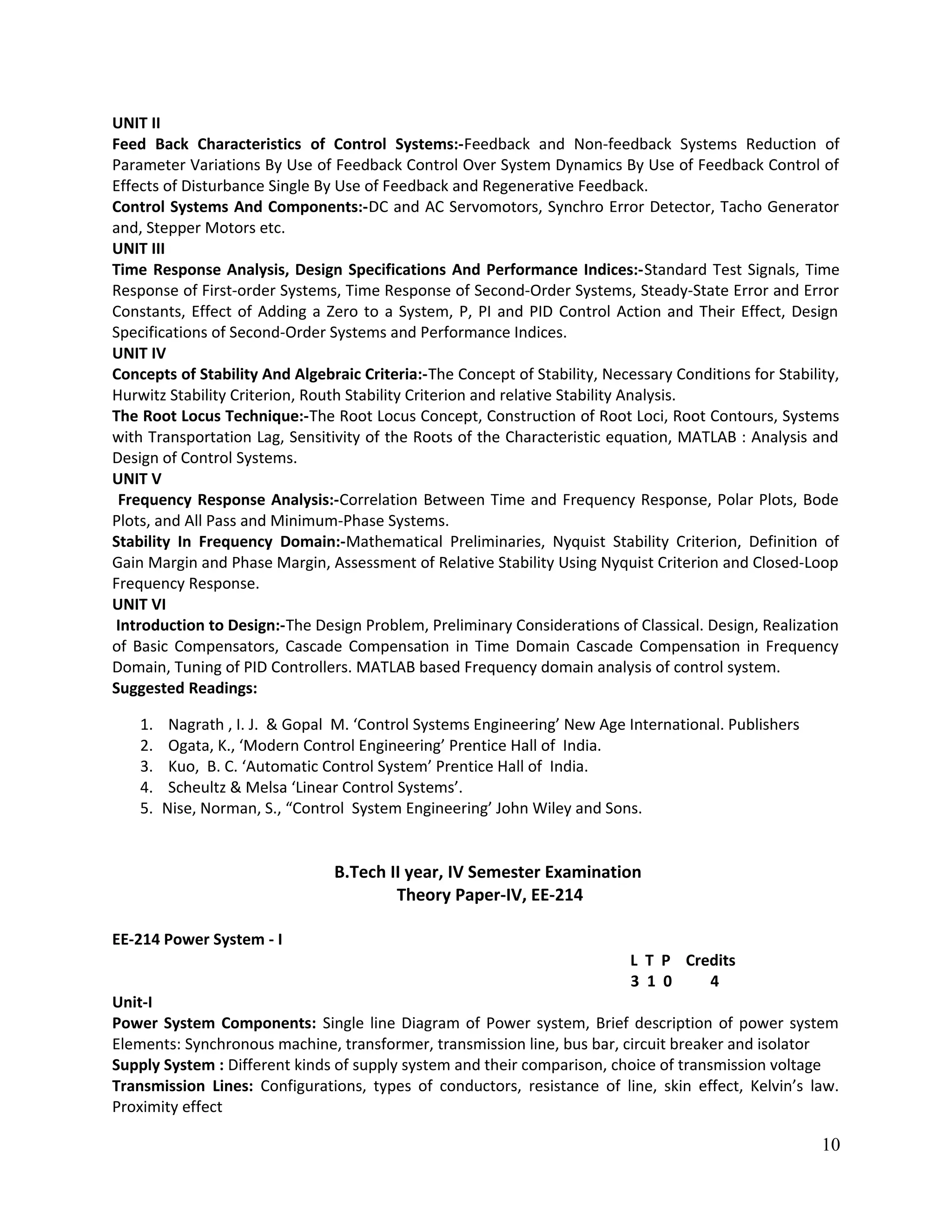 UNIT II
Feed Back Characteristics of Control Systems:-Feedback and Non-feedback Systems Reduction of
Parameter Variations By Use of Feedback Control Over System Dynamics By Use of Feedback Control of
Effects of Disturbance Single By Use of Feedback and Regenerative Feedback.
Control Systems And Components:-DC and AC Servomotors, Synchro Error Detector, Tacho Generator
and, Stepper Motors etc.
UNIT III
Time Response Analysis, Design Specifications And Performance Indices:-Standard Test Signals, Time
Response of First-order Systems, Time Response of Second-Order Systems, Steady-State Error and Error
Constants, Effect of Adding a Zero to a System, P, PI and PID Control Action and Their Effect, Design
Specifications of Second-Order Systems and Performance Indices.
UNIT IV
Concepts of Stability And Algebraic Criteria:-The Concept of Stability, Necessary Conditions for Stability,
Hurwitz Stability Criterion, Routh Stability Criterion and relative Stability Analysis.
The Root Locus Technique:-The Root Locus Concept, Construction of Root Loci, Root Contours, Systems
with Transportation Lag, Sensitivity of the Roots of the Characteristic equation, MATLAB : Analysis and
Design of Control Systems.
UNIT V
Frequency Response Analysis:-Correlation Between Time and Frequency Response, Polar Plots, Bode
Plots, and All Pass and Minimum-Phase Systems.
Stability In Frequency Domain:-Mathematical Preliminaries, Nyquist Stability Criterion, Definition of
Gain Margin and Phase Margin, Assessment of Relative Stability Using Nyquist Criterion and Closed-Loop
Frequency Response.
UNIT VI
Introduction to Design:-The Design Problem, Preliminary Considerations of Classical. Design, Realization
of Basic Compensators, Cascade Compensation in Time Domain Cascade Compensation in Frequency
Domain, Tuning of PID Controllers. MATLAB based Frequency domain analysis of control system.
Suggested Readings:
1. Nagrath , I. J. & Gopal M. ‘Control Systems Engineering’ New Age International. Publishers
2. Ogata, K., ‘Modern Control Engineering’ Prentice Hall of India.
3. Kuo, B. C. ‘Automatic Control System’ Prentice Hall of India.
4. Scheultz & Melsa ‘Linear Control Systems’.
5. Nise, Norman, S., “Control System Engineering’ John Wiley and Sons.
B.Tech II year, IV Semester Examination
Theory Paper-IV, EE-214
EE-214 Power System - I
L T P Credits
3 1 0 4
Unit-I
Power System Components: Single line Diagram of Power system, Brief description of power system
Elements: Synchronous machine, transformer, transmission line, bus bar, circuit breaker and isolator
Supply System : Different kinds of supply system and their comparison, choice of transmission voltage
Transmission Lines: Configurations, types of conductors, resistance of line, skin effect, Kelvin’s law.
Proximity effect
10
 