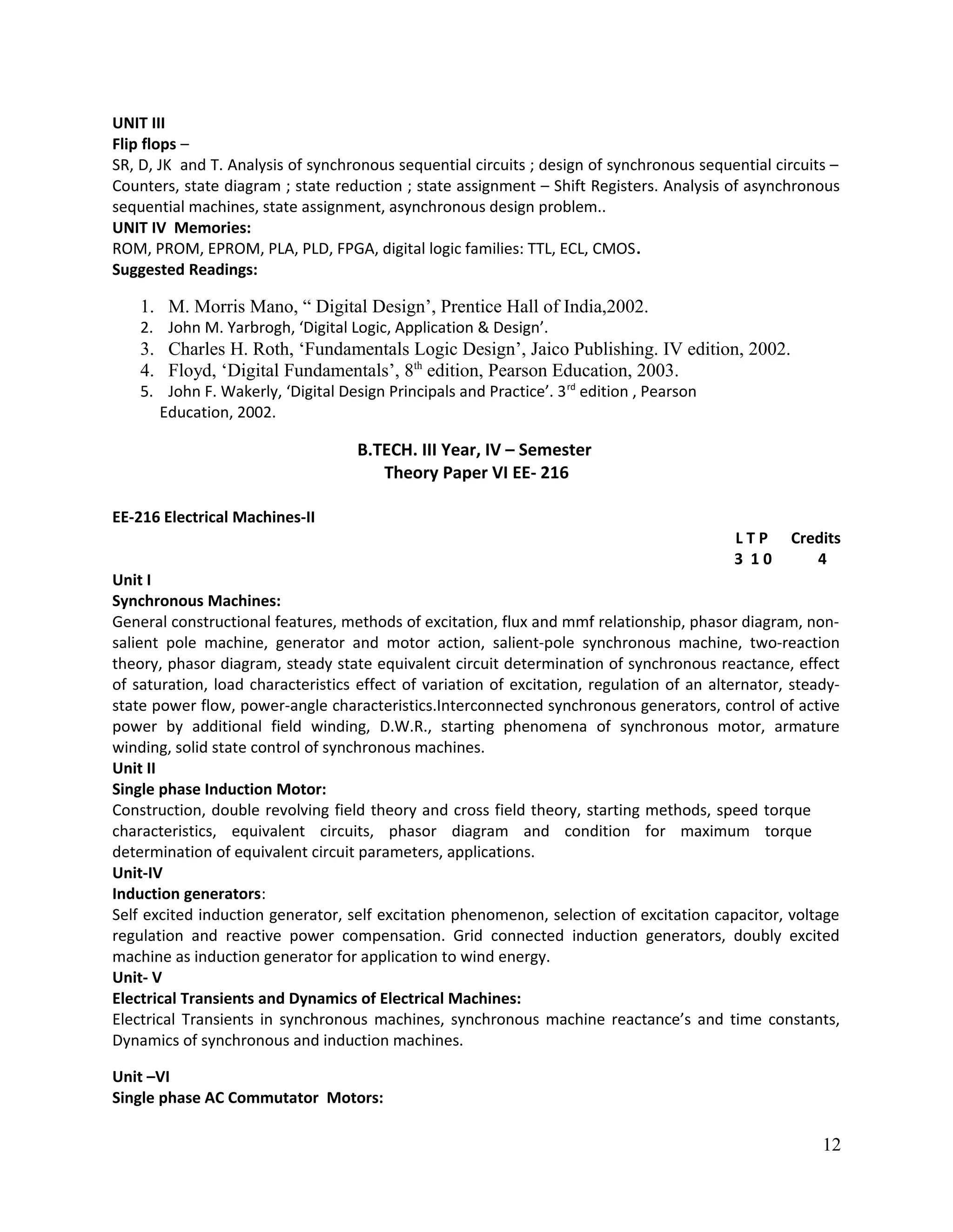 UNIT III
Flip flops –
SR, D, JK and T. Analysis of synchronous sequential circuits ; design of synchronous sequential circuits –
Counters, state diagram ; state reduction ; state assignment – Shift Registers. Analysis of asynchronous
sequential machines, state assignment, asynchronous design problem..
UNIT IV Memories:
ROM, PROM, EPROM, PLA, PLD, FPGA, digital logic families: TTL, ECL, CMOS.
Suggested Readings:
1. M. Morris Mano, “ Digital Design’, Prentice Hall of India,2002.
2. John M. Yarbrogh, ‘Digital Logic, Application & Design’.
3. Charles H. Roth, ‘Fundamentals Logic Design’, Jaico Publishing. IV edition, 2002.
4. Floyd, ‘Digital Fundamentals’, 8th
edition, Pearson Education, 2003.
5. John F. Wakerly, ‘Digital Design Principals and Practice’. 3rd
edition , Pearson
Education, 2002.
B.TECH. III Year, IV – Semester
Theory Paper VI EE- 216
EE-216 Electrical Machines-II
L T P Credits
3 1 0 4
Unit I
Synchronous Machines:
General constructional features, methods of excitation, flux and mmf relationship, phasor diagram, non-
salient pole machine, generator and motor action, salient-pole synchronous machine, two-reaction
theory, phasor diagram, steady state equivalent circuit determination of synchronous reactance, effect
of saturation, load characteristics effect of variation of excitation, regulation of an alternator, steady-
state power flow, power-angle characteristics.Interconnected synchronous generators, control of active
power by additional field winding, D.W.R., starting phenomena of synchronous motor, armature
winding, solid state control of synchronous machines.
Unit II
Single phase Induction Motor:
Construction, double revolving field theory and cross field theory, starting methods, speed torque
characteristics, equivalent circuits, phasor diagram and condition for maximum torque
determination of equivalent circuit parameters, applications.
Unit-IV
Induction generators:
Self excited induction generator, self excitation phenomenon, selection of excitation capacitor, voltage
regulation and reactive power compensation. Grid connected induction generators, doubly excited
machine as induction generator for application to wind energy.
Unit- V
Electrical Transients and Dynamics of Electrical Machines:
Electrical Transients in synchronous machines, synchronous machine reactance’s and time constants,
Dynamics of synchronous and induction machines.
Unit –VI
Single phase AC Commutator Motors:
12
 