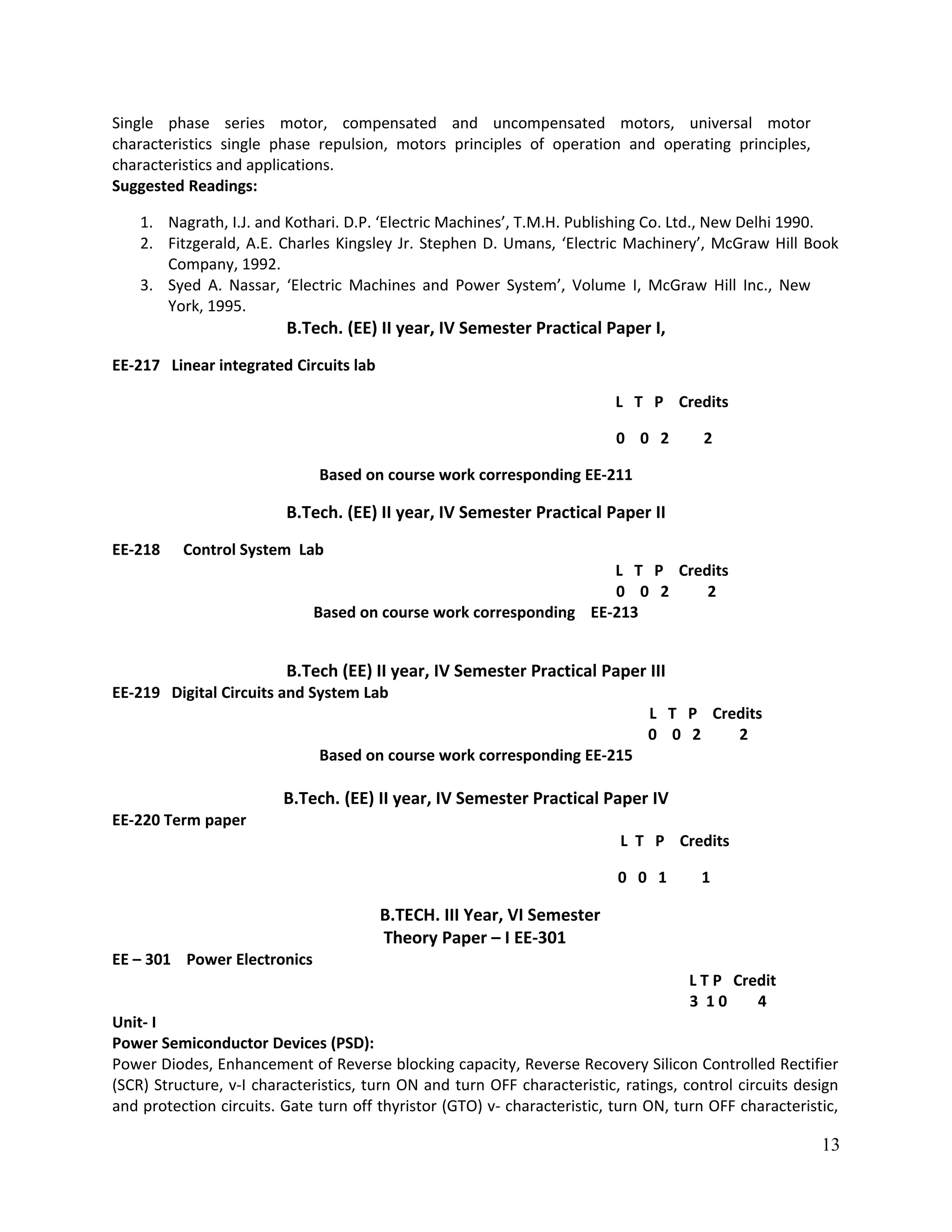 Single phase series motor, compensated and uncompensated motors, universal motor
characteristics single phase repulsion, motors principles of operation and operating principles,
characteristics and applications.
Suggested Readings:
1. Nagrath, I.J. and Kothari. D.P. ‘Electric Machines’, T.M.H. Publishing Co. Ltd., New Delhi 1990.
2. Fitzgerald, A.E. Charles Kingsley Jr. Stephen D. Umans, ‘Electric Machinery’, McGraw Hill Book
Company, 1992.
3. Syed A. Nassar, ‘Electric Machines and Power System’, Volume I, McGraw Hill Inc., New
York, 1995.
B.Tech. (EE) II year, IV Semester Practical Paper I,
EE-217 Linear integrated Circuits lab
L T P Credits
0 0 2 2
Based on course work corresponding EE-211
B.Tech. (EE) II year, IV Semester Practical Paper II
EE-218 Control System Lab
L T P Credits
0 0 2 2
Based on course work corresponding EE-213
B.Tech (EE) II year, IV Semester Practical Paper III
EE-219 Digital Circuits and System Lab
L T P Credits
0 0 2 2
Based on course work corresponding EE-215
B.Tech. (EE) II year, IV Semester Practical Paper IV
EE-220 Term paper
L T P Credits
0 0 1 1
B.TECH. III Year, VI Semester
Theory Paper – I EE-301
EE – 301 Power Electronics
L T P Credit
3 1 0 4
Unit- I
Power Semiconductor Devices (PSD):
Power Diodes, Enhancement of Reverse blocking capacity, Reverse Recovery Silicon Controlled Rectifier
(SCR) Structure, v-I characteristics, turn ON and turn OFF characteristic, ratings, control circuits design
and protection circuits. Gate turn off thyristor (GTO) v- characteristic, turn ON, turn OFF characteristic,
13
 