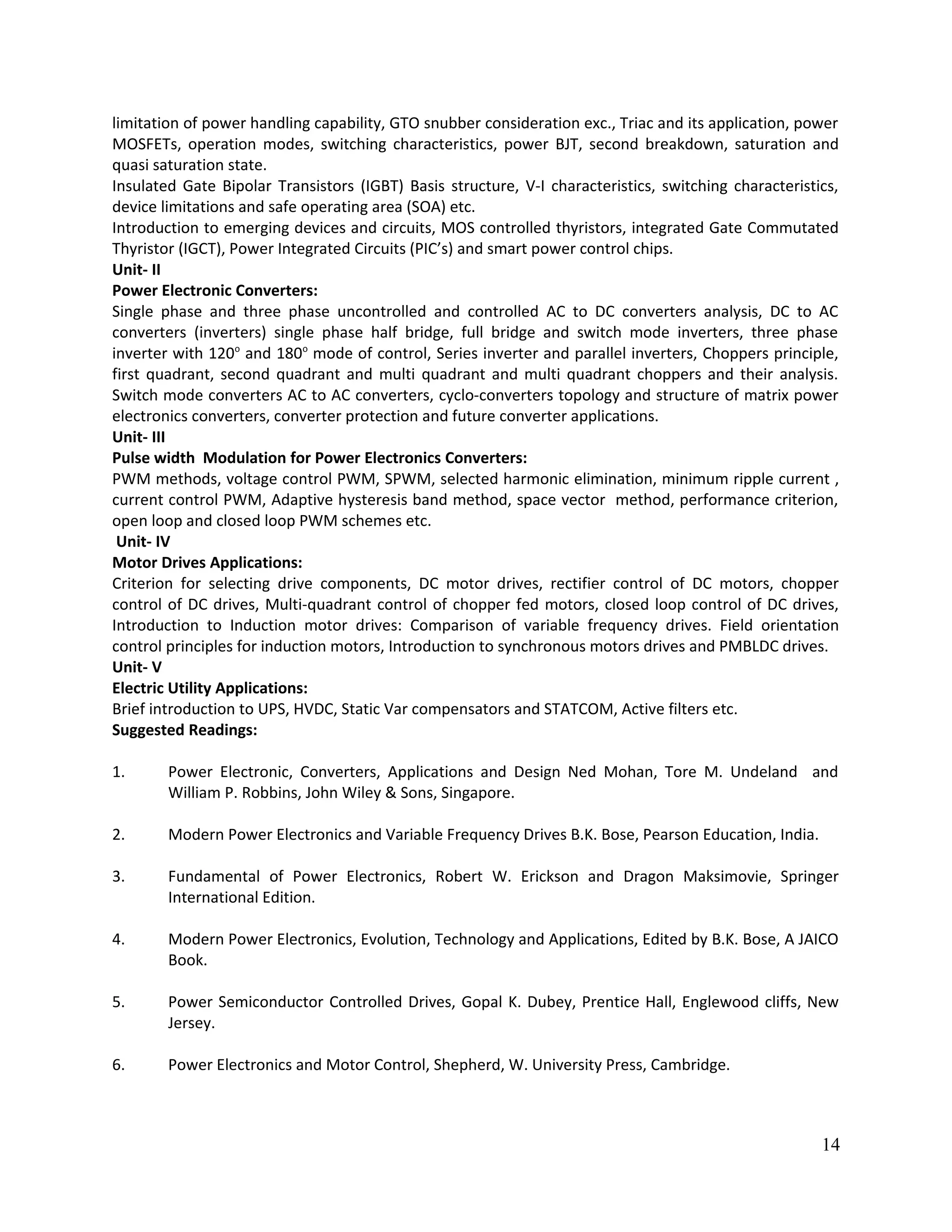 limitation of power handling capability, GTO snubber consideration exc., Triac and its application, power
MOSFETs, operation modes, switching characteristics, power BJT, second breakdown, saturation and
quasi saturation state.
Insulated Gate Bipolar Transistors (IGBT) Basis structure, V-I characteristics, switching characteristics,
device limitations and safe operating area (SOA) etc.
Introduction to emerging devices and circuits, MOS controlled thyristors, integrated Gate Commutated
Thyristor (IGCT), Power Integrated Circuits (PIC’s) and smart power control chips.
Unit- II
Power Electronic Converters:
Single phase and three phase uncontrolled and controlled AC to DC converters analysis, DC to AC
converters (inverters) single phase half bridge, full bridge and switch mode inverters, three phase
inverter with 120o
and 180o
mode of control, Series inverter and parallel inverters, Choppers principle,
first quadrant, second quadrant and multi quadrant and multi quadrant choppers and their analysis.
Switch mode converters AC to AC converters, cyclo-converters topology and structure of matrix power
electronics converters, converter protection and future converter applications.
Unit- III
Pulse width Modulation for Power Electronics Converters:
PWM methods, voltage control PWM, SPWM, selected harmonic elimination, minimum ripple current ,
current control PWM, Adaptive hysteresis band method, space vector method, performance criterion,
open loop and closed loop PWM schemes etc.
Unit- IV
Motor Drives Applications:
Criterion for selecting drive components, DC motor drives, rectifier control of DC motors, chopper
control of DC drives, Multi-quadrant control of chopper fed motors, closed loop control of DC drives,
Introduction to Induction motor drives: Comparison of variable frequency drives. Field orientation
control principles for induction motors, Introduction to synchronous motors drives and PMBLDC drives.
Unit- V
Electric Utility Applications:
Brief introduction to UPS, HVDC, Static Var compensators and STATCOM, Active filters etc.
Suggested Readings:
1. Power Electronic, Converters, Applications and Design Ned Mohan, Tore M. Undeland and
William P. Robbins, John Wiley & Sons, Singapore.
2. Modern Power Electronics and Variable Frequency Drives B.K. Bose, Pearson Education, India.
3. Fundamental of Power Electronics, Robert W. Erickson and Dragon Maksimovie, Springer
International Edition.
4. Modern Power Electronics, Evolution, Technology and Applications, Edited by B.K. Bose, A JAICO
Book.
5. Power Semiconductor Controlled Drives, Gopal K. Dubey, Prentice Hall, Englewood cliffs, New
Jersey.
6. Power Electronics and Motor Control, Shepherd, W. University Press, Cambridge.
14
 