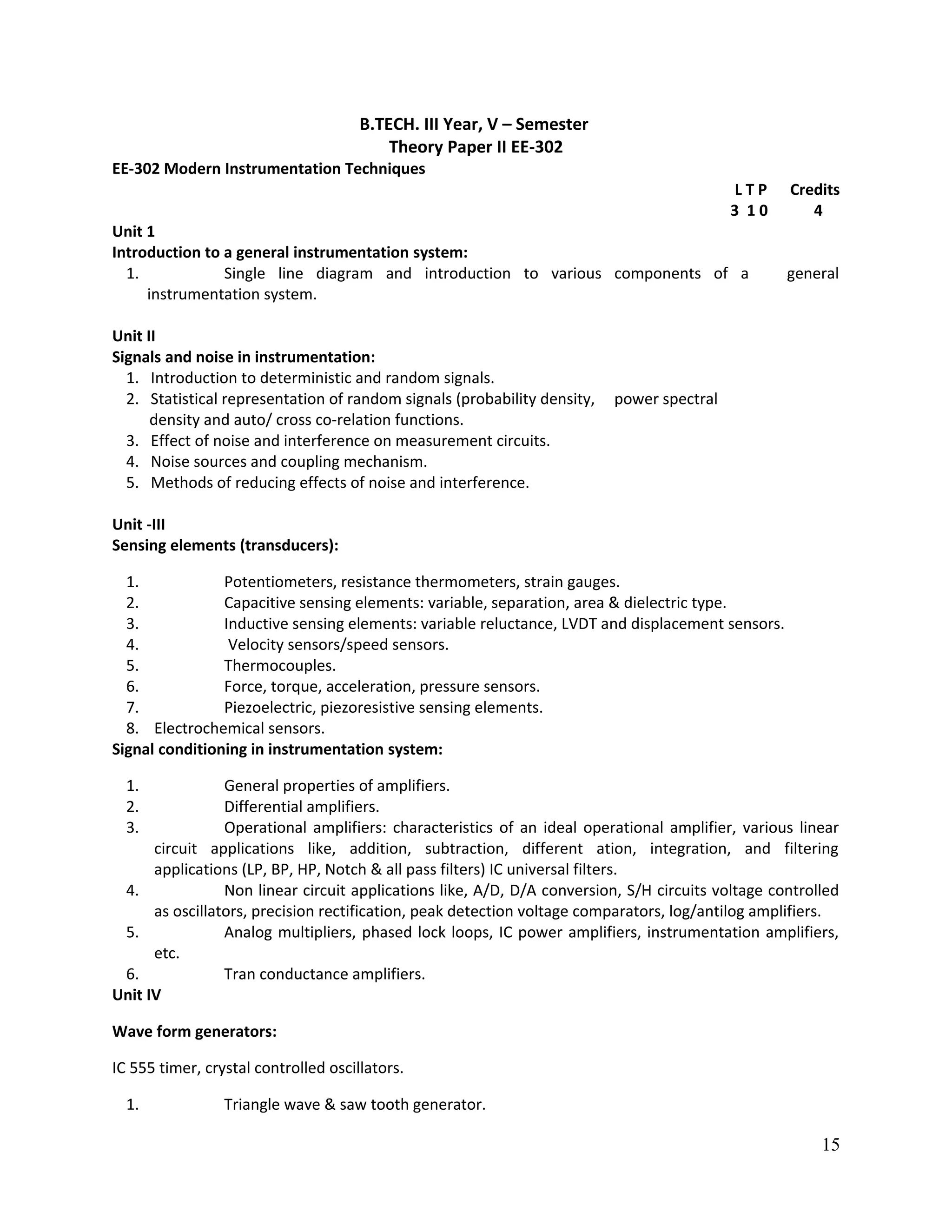 B.TECH. III Year, V – Semester
Theory Paper II EE-302
EE-302 Modern Instrumentation Techniques
L T P Credits
3 1 0 4
Unit 1
Introduction to a general instrumentation system:
1. Single line diagram and introduction to various components of a general
instrumentation system.
Unit II
Signals and noise in instrumentation:
1. Introduction to deterministic and random signals.
2. Statistical representation of random signals (probability density, power spectral
density and auto/ cross co-relation functions.
3. Effect of noise and interference on measurement circuits.
4. Noise sources and coupling mechanism.
5. Methods of reducing effects of noise and interference.
Unit -III
Sensing elements (transducers):
1. Potentiometers, resistance thermometers, strain gauges.
2. Capacitive sensing elements: variable, separation, area & dielectric type.
3. Inductive sensing elements: variable reluctance, LVDT and displacement sensors.
4. Velocity sensors/speed sensors.
5. Thermocouples.
6. Force, torque, acceleration, pressure sensors.
7. Piezoelectric, piezoresistive sensing elements.
8. Electrochemical sensors.
Signal conditioning in instrumentation system:
1. General properties of amplifiers.
2. Differential amplifiers.
3. Operational amplifiers: characteristics of an ideal operational amplifier, various linear
circuit applications like, addition, subtraction, different ation, integration, and filtering
applications (LP, BP, HP, Notch & all pass filters) IC universal filters.
4. Non linear circuit applications like, A/D, D/A conversion, S/H circuits voltage controlled
as oscillators, precision rectification, peak detection voltage comparators, log/antilog amplifiers.
5. Analog multipliers, phased lock loops, IC power amplifiers, instrumentation amplifiers,
etc.
6. Tran conductance amplifiers.
Unit IV
Wave form generators:
IC 555 timer, crystal controlled oscillators.
1. Triangle wave & saw tooth generator.
15
 
