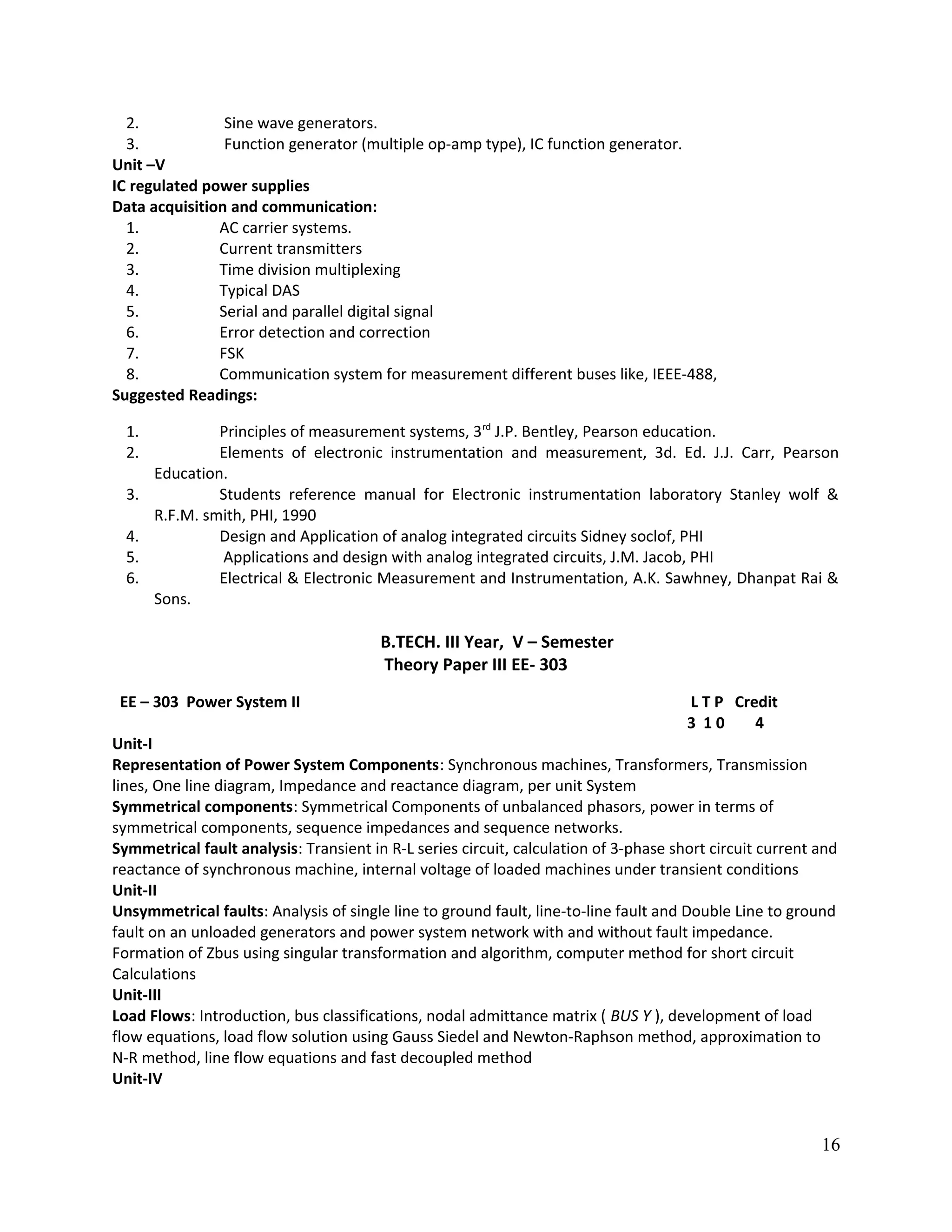 2. Sine wave generators.
3. Function generator (multiple op-amp type), IC function generator.
Unit –V
IC regulated power supplies
Data acquisition and communication:
1. AC carrier systems.
2. Current transmitters
3. Time division multiplexing
4. Typical DAS
5. Serial and parallel digital signal
6. Error detection and correction
7. FSK
8. Communication system for measurement different buses like, IEEE-488,
Suggested Readings:
1. Principles of measurement systems, 3rd
J.P. Bentley, Pearson education.
2. Elements of electronic instrumentation and measurement, 3d. Ed. J.J. Carr, Pearson
Education.
3. Students reference manual for Electronic instrumentation laboratory Stanley wolf &
R.F.M. smith, PHI, 1990
4. Design and Application of analog integrated circuits Sidney soclof, PHI
5. Applications and design with analog integrated circuits, J.M. Jacob, PHI
6. Electrical & Electronic Measurement and Instrumentation, A.K. Sawhney, Dhanpat Rai &
Sons.
B.TECH. III Year, V – Semester
Theory Paper III EE- 303
EE – 303 Power System II L T P Credit
3 1 0 4
Unit-I
Representation of Power System Components: Synchronous machines, Transformers, Transmission
lines, One line diagram, Impedance and reactance diagram, per unit System
Symmetrical components: Symmetrical Components of unbalanced phasors, power in terms of
symmetrical components, sequence impedances and sequence networks.
Symmetrical fault analysis: Transient in R-L series circuit, calculation of 3-phase short circuit current and
reactance of synchronous machine, internal voltage of loaded machines under transient conditions
Unit-II
Unsymmetrical faults: Analysis of single line to ground fault, line-to-line fault and Double Line to ground
fault on an unloaded generators and power system network with and without fault impedance.
Formation of Zbus using singular transformation and algorithm, computer method for short circuit
Calculations
Unit-III
Load Flows: Introduction, bus classifications, nodal admittance matrix ( BUS Y ), development of load
flow equations, load flow solution using Gauss Siedel and Newton-Raphson method, approximation to
N-R method, line flow equations and fast decoupled method
Unit-IV
16
 