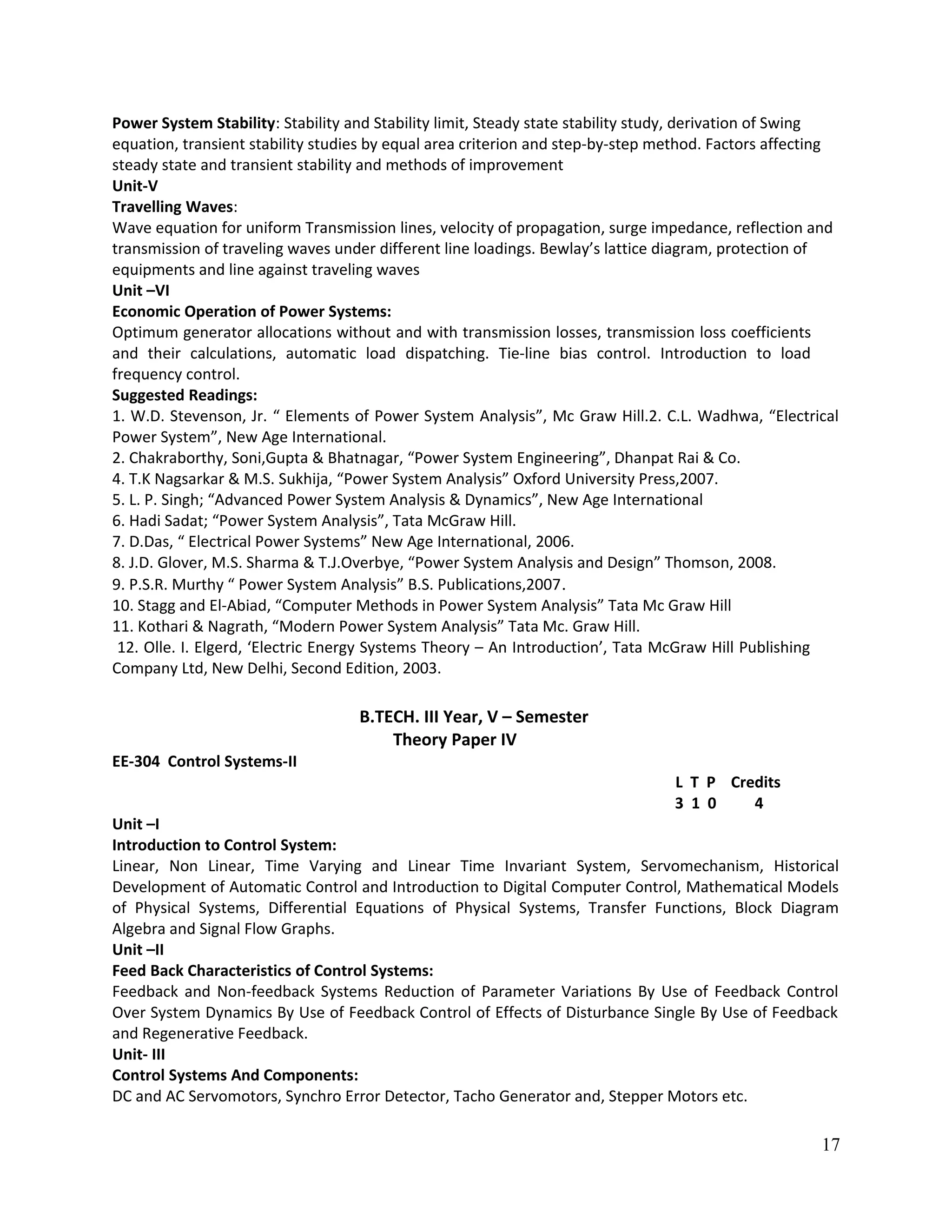 Power System Stability: Stability and Stability limit, Steady state stability study, derivation of Swing
equation, transient stability studies by equal area criterion and step-by-step method. Factors affecting
steady state and transient stability and methods of improvement
Unit-V
Travelling Waves:
Wave equation for uniform Transmission lines, velocity of propagation, surge impedance, reflection and
transmission of traveling waves under different line loadings. Bewlay’s lattice diagram, protection of
equipments and line against traveling waves
Unit –VI
Economic Operation of Power Systems:
Optimum generator allocations without and with transmission losses, transmission loss coefficients
and their calculations, automatic load dispatching. Tie-line bias control. Introduction to load
frequency control.
Suggested Readings:
1. W.D. Stevenson, Jr. “ Elements of Power System Analysis”, Mc Graw Hill.2. C.L. Wadhwa, “Electrical
Power System”, New Age International.
2. Chakraborthy, Soni,Gupta & Bhatnagar, “Power System Engineering”, Dhanpat Rai & Co.
4. T.K Nagsarkar & M.S. Sukhija, “Power System Analysis” Oxford University Press,2007.
5. L. P. Singh; “Advanced Power System Analysis & Dynamics”, New Age International
6. Hadi Sadat; “Power System Analysis”, Tata McGraw Hill.
7. D.Das, “ Electrical Power Systems” New Age International, 2006.
8. J.D. Glover, M.S. Sharma & T.J.Overbye, “Power System Analysis and Design” Thomson, 2008.
9. P.S.R. Murthy “ Power System Analysis” B.S. Publications,2007.
10. Stagg and El-Abiad, “Computer Methods in Power System Analysis” Tata Mc Graw Hill
11. Kothari & Nagrath, “Modern Power System Analysis” Tata Mc. Graw Hill.
12. Olle. I. Elgerd, ‘Electric Energy Systems Theory – An Introduction’, Tata McGraw Hill Publishing
Company Ltd, New Delhi, Second Edition, 2003.
B.TECH. III Year, V – Semester
Theory Paper IV
EE-304 Control Systems-II
L T P Credits
3 1 0 4
Unit –I
Introduction to Control System:
Linear, Non Linear, Time Varying and Linear Time Invariant System, Servomechanism, Historical
Development of Automatic Control and Introduction to Digital Computer Control, Mathematical Models
of Physical Systems, Differential Equations of Physical Systems, Transfer Functions, Block Diagram
Algebra and Signal Flow Graphs.
Unit –II
Feed Back Characteristics of Control Systems:
Feedback and Non-feedback Systems Reduction of Parameter Variations By Use of Feedback Control
Over System Dynamics By Use of Feedback Control of Effects of Disturbance Single By Use of Feedback
and Regenerative Feedback.
Unit- III
Control Systems And Components:
DC and AC Servomotors, Synchro Error Detector, Tacho Generator and, Stepper Motors etc.
17
 