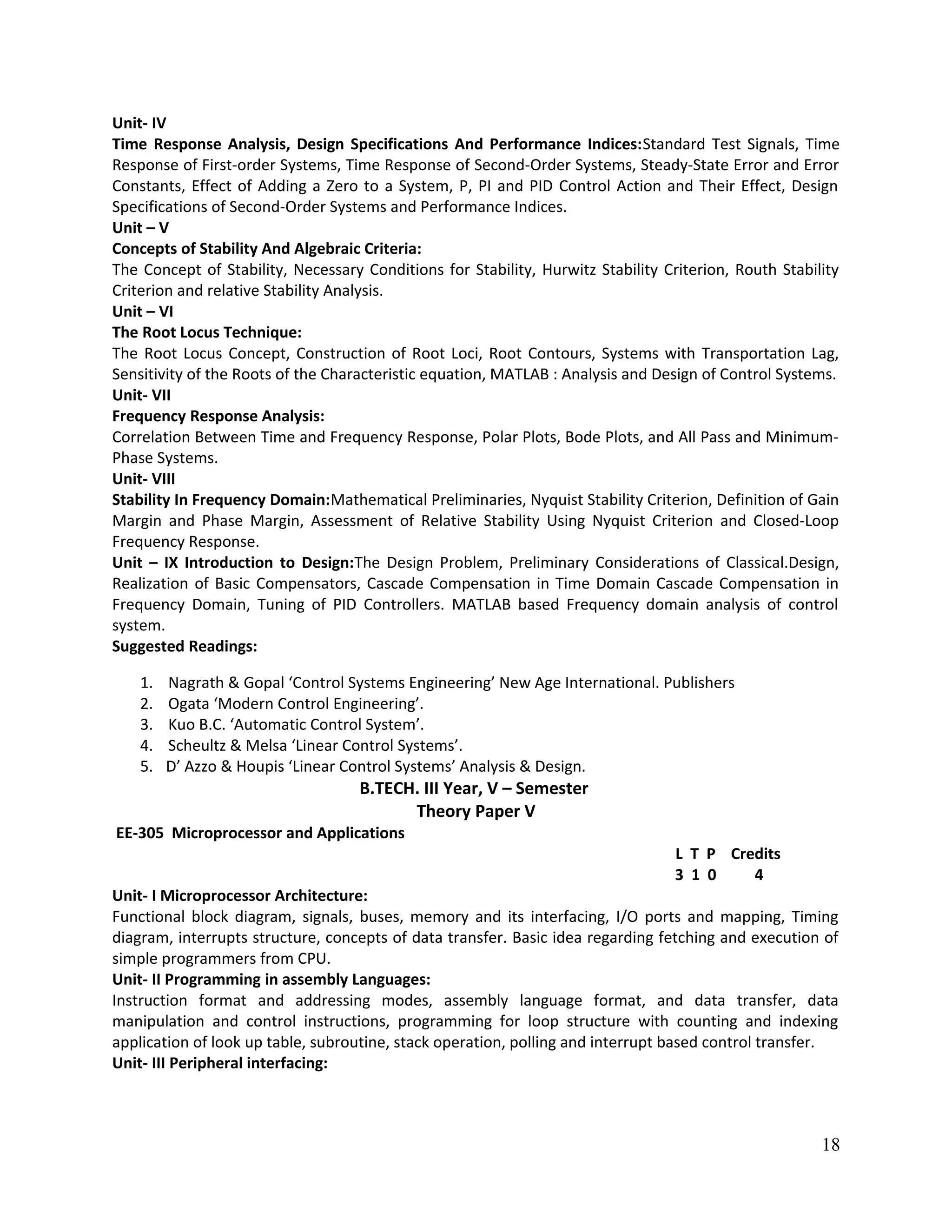 Unit- IV
Time Response Analysis, Design Specifications And Performance Indices:Standard Test Signals, Time
Response of First-order Systems, Time Response of Second-Order Systems, Steady-State Error and Error
Constants, Effect of Adding a Zero to a System, P, PI and PID Control Action and Their Effect, Design
Specifications of Second-Order Systems and Performance Indices.
Unit – V
Concepts of Stability And Algebraic Criteria:
The Concept of Stability, Necessary Conditions for Stability, Hurwitz Stability Criterion, Routh Stability
Criterion and relative Stability Analysis.
Unit – VI
The Root Locus Technique:
The Root Locus Concept, Construction of Root Loci, Root Contours, Systems with Transportation Lag,
Sensitivity of the Roots of the Characteristic equation, MATLAB : Analysis and Design of Control Systems.
Unit- VII
Frequency Response Analysis:
Correlation Between Time and Frequency Response, Polar Plots, Bode Plots, and All Pass and Minimum-
Phase Systems.
Unit- VIII
Stability In Frequency Domain:Mathematical Preliminaries, Nyquist Stability Criterion, Definition of Gain
Margin and Phase Margin, Assessment of Relative Stability Using Nyquist Criterion and Closed-Loop
Frequency Response.
Unit – IX Introduction to Design:The Design Problem, Preliminary Considerations of Classical.Design,
Realization of Basic Compensators, Cascade Compensation in Time Domain Cascade Compensation in
Frequency Domain, Tuning of PID Controllers. MATLAB based Frequency domain analysis of control
system.
Suggested Readings:
1. Nagrath & Gopal ‘Control Systems Engineering’ New Age International. Publishers
2. Ogata ‘Modern Control Engineering’.
3. Kuo B.C. ‘Automatic Control System’.
4. Scheultz & Melsa ‘Linear Control Systems’.
5. D’ Azzo & Houpis ‘Linear Control Systems’ Analysis & Design.
B.TECH. III Year, V – Semester
Theory Paper V
EE-305 Microprocessor and Applications
L T P Credits
3 1 0 4
Unit- I Microprocessor Architecture:
Functional block diagram, signals, buses, memory and its interfacing, I/O ports and mapping, Timing
diagram, interrupts structure, concepts of data transfer. Basic idea regarding fetching and execution of
simple programmers from CPU.
Unit- II Programming in assembly Languages:
Instruction format and addressing modes, assembly language format, and data transfer, data
manipulation and control instructions, programming for loop structure with counting and indexing
application of look up table, subroutine, stack operation, polling and interrupt based control transfer.
Unit- III Peripheral interfacing:
18
 