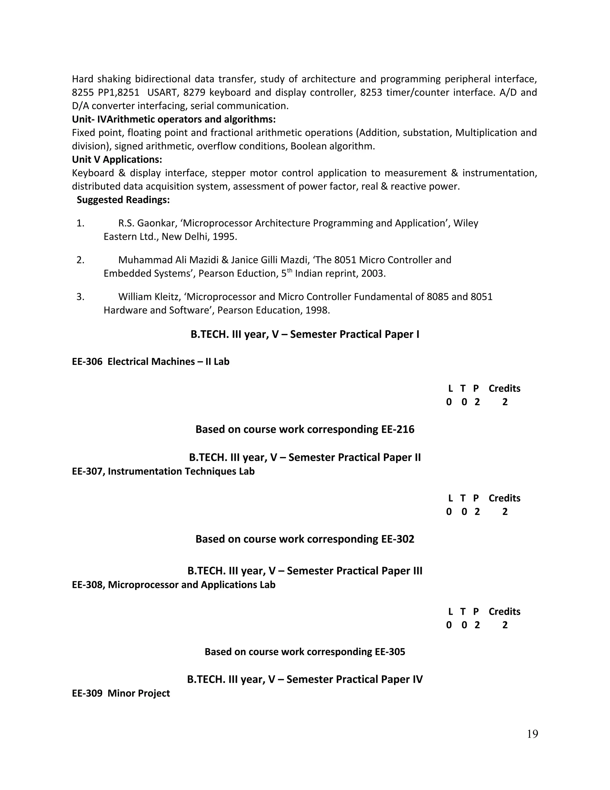 Hard shaking bidirectional data transfer, study of architecture and programming peripheral interface,
8255 PP1,8251 USART, 8279 keyboard and display controller, 8253 timer/counter interface. A/D and
D/A converter interfacing, serial communication.
Unit- IVArithmetic operators and algorithms:
Fixed point, floating point and fractional arithmetic operations (Addition, substation, Multiplication and
division), signed arithmetic, overflow conditions, Boolean algorithm.
Unit V Applications:
Keyboard & display interface, stepper motor control application to measurement & instrumentation,
distributed data acquisition system, assessment of power factor, real & reactive power.
Suggested Readings:
1. R.S. Gaonkar, ‘Microprocessor Architecture Programming and Application’, Wiley
Eastern Ltd., New Delhi, 1995.
2. Muhammad Ali Mazidi & Janice Gilli Mazdi, ‘The 8051 Micro Controller and
Embedded Systems’, Pearson Eduction, 5th
Indian reprint, 2003.
3. William Kleitz, ‘Microprocessor and Micro Controller Fundamental of 8085 and 8051
Hardware and Software’, Pearson Education, 1998.
B.TECH. III year, V – Semester Practical Paper I
EE-306 Electrical Machines – II Lab
L T P Credits
0 0 2 2
Based on course work corresponding EE-216
B.TECH. III year, V – Semester Practical Paper II
EE-307, Instrumentation Techniques Lab
L T P Credits
0 0 2 2
Based on course work corresponding EE-302
B.TECH. III year, V – Semester Practical Paper III
EE-308, Microprocessor and Applications Lab
L T P Credits
0 0 2 2
Based on course work corresponding EE-305
B.TECH. III year, V – Semester Practical Paper IV
EE-309 Minor Project
19
 