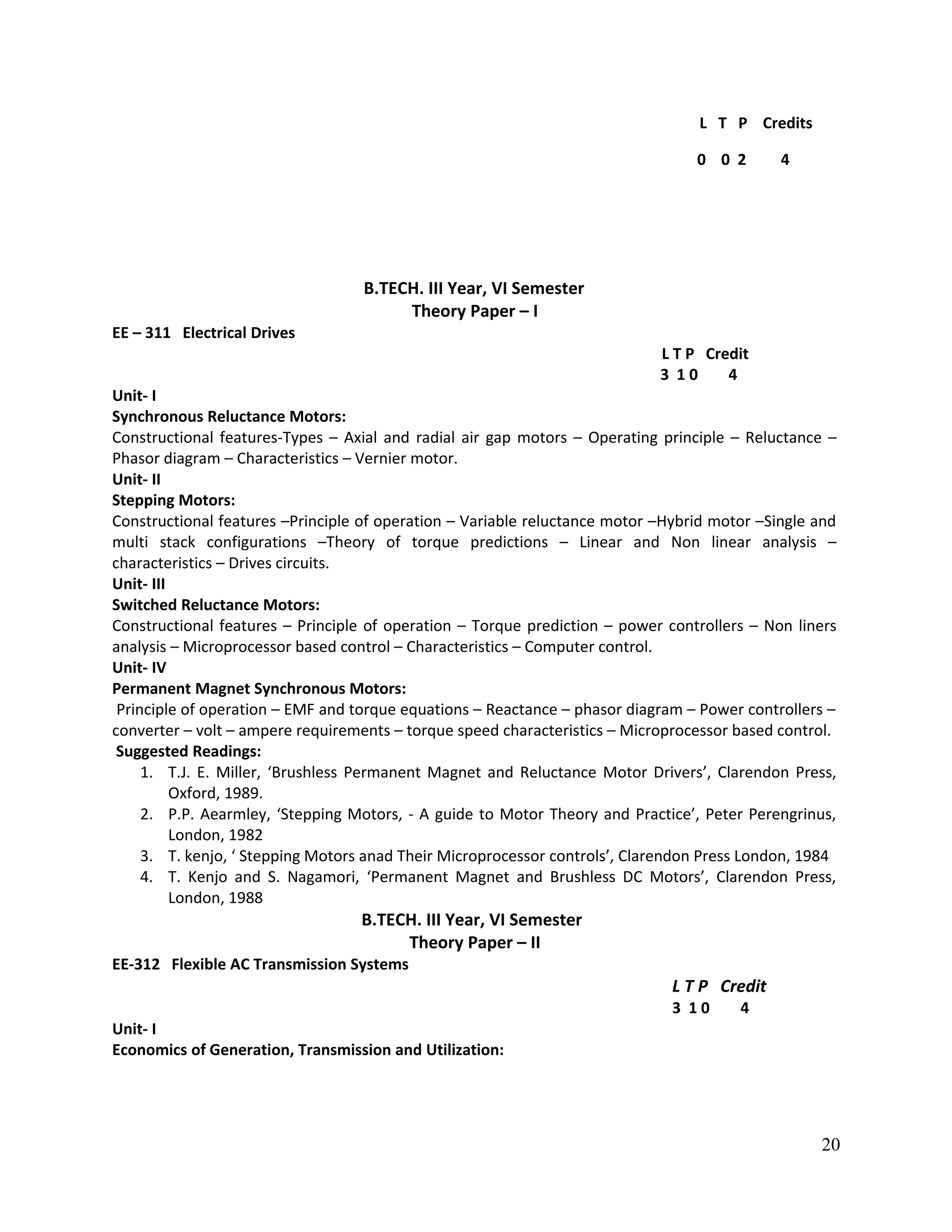 L T P Credits
0 0 2 4
B.TECH. III Year, VI Semester
Theory Paper – I
EE – 311 Electrical Drives
L T P Credit
3 1 0 4
Unit- I
Synchronous Reluctance Motors:
Constructional features-Types – Axial and radial air gap motors – Operating principle – Reluctance –
Phasor diagram – Characteristics – Vernier motor.
Unit- II
Stepping Motors:
Constructional features –Principle of operation – Variable reluctance motor –Hybrid motor –Single and
multi stack configurations –Theory of torque predictions – Linear and Non linear analysis –
characteristics – Drives circuits.
Unit- III
Switched Reluctance Motors:
Constructional features – Principle of operation – Torque prediction – power controllers – Non liners
analysis – Microprocessor based control – Characteristics – Computer control.
Unit- IV
Permanent Magnet Synchronous Motors:
Principle of operation – EMF and torque equations – Reactance – phasor diagram – Power controllers –
converter – volt – ampere requirements – torque speed characteristics – Microprocessor based control.
Suggested Readings:
1. T.J. E. Miller, ‘Brushless Permanent Magnet and Reluctance Motor Drivers’, Clarendon Press,
Oxford, 1989.
2. P.P. Aearmley, ‘Stepping Motors, - A guide to Motor Theory and Practice’, Peter Perengrinus,
London, 1982
3. T. kenjo, ‘ Stepping Motors anad Their Microprocessor controls’, Clarendon Press London, 1984
4. T. Kenjo and S. Nagamori, ‘Permanent Magnet and Brushless DC Motors’, Clarendon Press,
London, 1988
B.TECH. III Year, VI Semester
Theory Paper – II
EE-312 Flexible AC Transmission Systems
L T P Credit
3 1 0 4
Unit- I
Economics of Generation, Transmission and Utilization:
20
 