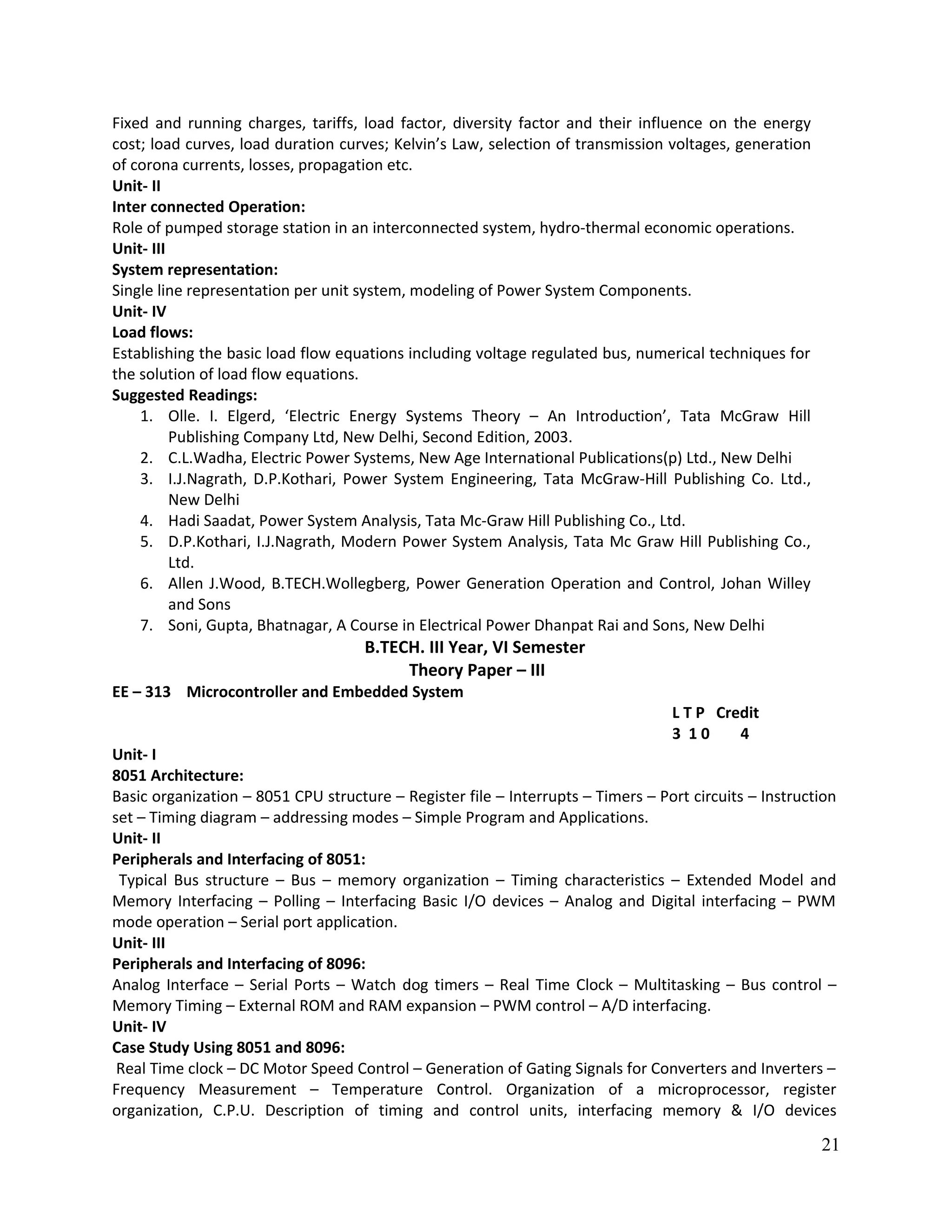 Fixed and running charges, tariffs, load factor, diversity factor and their influence on the energy
cost; load curves, load duration curves; Kelvin’s Law, selection of transmission voltages, generation
of corona currents, losses, propagation etc.
Unit- II
Inter connected Operation:
Role of pumped storage station in an interconnected system, hydro-thermal economic operations.
Unit- III
System representation:
Single line representation per unit system, modeling of Power System Components.
Unit- IV
Load flows:
Establishing the basic load flow equations including voltage regulated bus, numerical techniques for
the solution of load flow equations.
Suggested Readings:
1. Olle. I. Elgerd, ‘Electric Energy Systems Theory – An Introduction’, Tata McGraw Hill
Publishing Company Ltd, New Delhi, Second Edition, 2003.
2. C.L.Wadha, Electric Power Systems, New Age International Publications(p) Ltd., New Delhi
3. I.J.Nagrath, D.P.Kothari, Power System Engineering, Tata McGraw-Hill Publishing Co. Ltd.,
New Delhi
4. Hadi Saadat, Power System Analysis, Tata Mc-Graw Hill Publishing Co., Ltd.
5. D.P.Kothari, I.J.Nagrath, Modern Power System Analysis, Tata Mc Graw Hill Publishing Co.,
Ltd.
6. Allen J.Wood, B.TECH.Wollegberg, Power Generation Operation and Control, Johan Willey
and Sons
7. Soni, Gupta, Bhatnagar, A Course in Electrical Power Dhanpat Rai and Sons, New Delhi
B.TECH. III Year, VI Semester
Theory Paper – III
EE – 313 Microcontroller and Embedded System
L T P Credit
3 1 0 4
Unit- I
8051 Architecture:
Basic organization – 8051 CPU structure – Register file – Interrupts – Timers – Port circuits – Instruction
set – Timing diagram – addressing modes – Simple Program and Applications.
Unit- II
Peripherals and Interfacing of 8051:
Typical Bus structure – Bus – memory organization – Timing characteristics – Extended Model and
Memory Interfacing – Polling – Interfacing Basic I/O devices – Analog and Digital interfacing – PWM
mode operation – Serial port application.
Unit- III
Peripherals and Interfacing of 8096:
Analog Interface – Serial Ports – Watch dog timers – Real Time Clock – Multitasking – Bus control –
Memory Timing – External ROM and RAM expansion – PWM control – A/D interfacing.
Unit- IV
Case Study Using 8051 and 8096:
Real Time clock – DC Motor Speed Control – Generation of Gating Signals for Converters and Inverters –
Frequency Measurement – Temperature Control. Organization of a microprocessor, register
organization, C.P.U. Description of timing and control units, interfacing memory & I/O devices
21
 