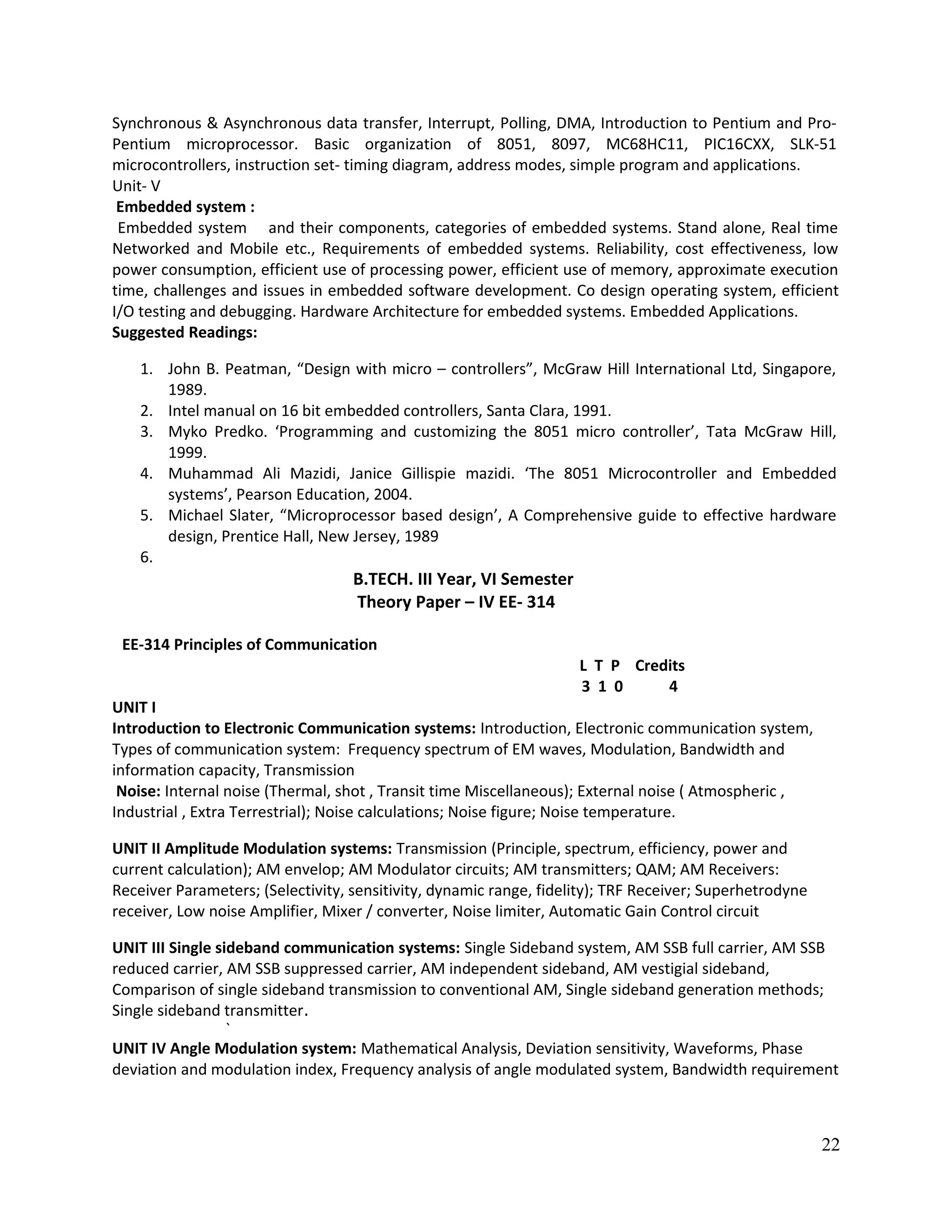 Synchronous & Asynchronous data transfer, Interrupt, Polling, DMA, Introduction to Pentium and Pro-
Pentium microprocessor. Basic organization of 8051, 8097, MC68HC11, PIC16CXX, SLK-51
microcontrollers, instruction set- timing diagram, address modes, simple program and applications.
Unit- V
Embedded system :
Embedded system and their components, categories of embedded systems. Stand alone, Real time
Networked and Mobile etc., Requirements of embedded systems. Reliability, cost effectiveness, low
power consumption, efficient use of processing power, efficient use of memory, approximate execution
time, challenges and issues in embedded software development. Co design operating system, efficient
I/O testing and debugging. Hardware Architecture for embedded systems. Embedded Applications.
Suggested Readings:
1. John B. Peatman, “Design with micro – controllers”, McGraw Hill International Ltd, Singapore,
1989.
2. Intel manual on 16 bit embedded controllers, Santa Clara, 1991.
3. Myko Predko. ‘Programming and customizing the 8051 micro controller’, Tata McGraw Hill,
1999.
4. Muhammad Ali Mazidi, Janice Gillispie mazidi. ‘The 8051 Microcontroller and Embedded
systems’, Pearson Education, 2004.
5. Michael Slater, “Microprocessor based design’, A Comprehensive guide to effective hardware
design, Prentice Hall, New Jersey, 1989
6.
B.TECH. III Year, VI Semester
Theory Paper – IV EE- 314
EE-314 Principles of Communication
L T P Credits
3 1 0 4
UNIT I
Introduction to Electronic Communication systems: Introduction, Electronic communication system,
Types of communication system: Frequency spectrum of EM waves, Modulation, Bandwidth and
information capacity, Transmission
Noise: Internal noise (Thermal, shot , Transit time Miscellaneous); External noise ( Atmospheric ,
Industrial , Extra Terrestrial); Noise calculations; Noise figure; Noise temperature.
UNIT II Amplitude Modulation systems: Transmission (Principle, spectrum, efficiency, power and
current calculation); AM envelop; AM Modulator circuits; AM transmitters; QAM; AM Receivers:
Receiver Parameters; (Selectivity, sensitivity, dynamic range, fidelity); TRF Receiver; Superhetrodyne
receiver, Low noise Amplifier, Mixer / converter, Noise limiter, Automatic Gain Control circuit
UNIT III Single sideband communication systems: Single Sideband system, AM SSB full carrier, AM SSB
reduced carrier, AM SSB suppressed carrier, AM independent sideband, AM vestigial sideband,
Comparison of single sideband transmission to conventional AM, Single sideband generation methods;
Single sideband transmitter.
`
UNIT IV Angle Modulation system: Mathematical Analysis, Deviation sensitivity, Waveforms, Phase
deviation and modulation index, Frequency analysis of angle modulated system, Bandwidth requirement
22
 