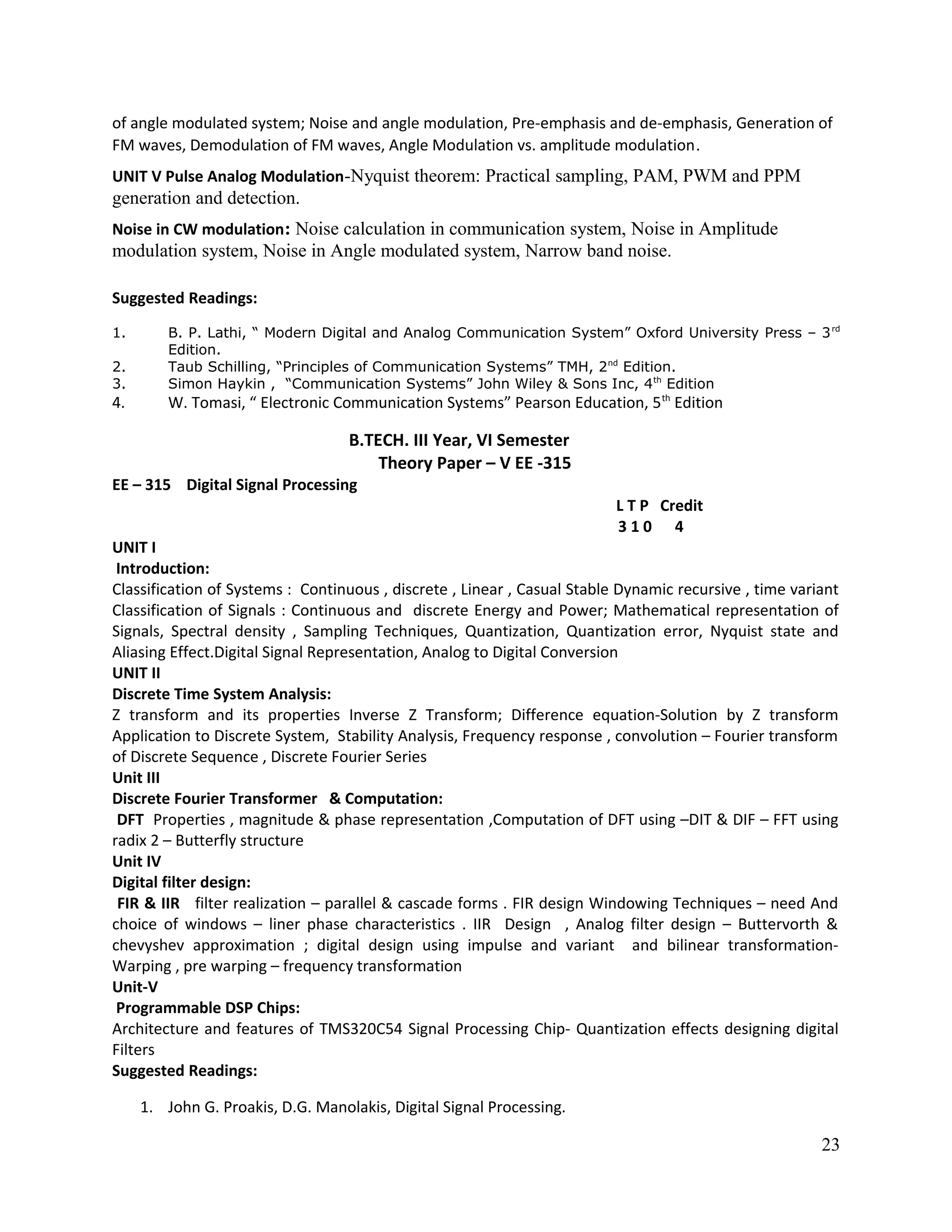 of angle modulated system; Noise and angle modulation, Pre-emphasis and de-emphasis, Generation of
FM waves, Demodulation of FM waves, Angle Modulation vs. amplitude modulation.
UNIT V Pulse Analog Modulation-Nyquist theorem: Practical sampling, PAM, PWM and PPM
generation and detection.
Noise in CW modulation: Noise calculation in communication system, Noise in Amplitude
modulation system, Noise in Angle modulated system, Narrow band noise.
Suggested Readings:
1. B. P. Lathi, “ Modern Digital and Analog Communication System” Oxford University Press – 3rd
Edition.
2. Taub Schilling, “Principles of Communication Systems” TMH, 2nd
Edition.
3. Simon Haykin , “Communication Systems” John Wiley & Sons Inc, 4th
Edition
4. W. Tomasi, “ Electronic Communication Systems” Pearson Education, 5th
Edition
B.TECH. III Year, VI Semester
Theory Paper – V EE -315
EE – 315 Digital Signal Processing
L T P Credit
3 1 0 4
UNIT I
Introduction:
Classification of Systems : Continuous , discrete , Linear , Casual Stable Dynamic recursive , time variant
Classification of Signals : Continuous and discrete Energy and Power; Mathematical representation of
Signals, Spectral density , Sampling Techniques, Quantization, Quantization error, Nyquist state and
Aliasing Effect.Digital Signal Representation, Analog to Digital Conversion
UNIT II
Discrete Time System Analysis:
Z transform and its properties Inverse Z Transform; Difference equation-Solution by Z transform
Application to Discrete System, Stability Analysis, Frequency response , convolution – Fourier transform
of Discrete Sequence , Discrete Fourier Series
Unit III
Discrete Fourier Transformer & Computation:
DFT Properties , magnitude & phase representation ,Computation of DFT using –DIT & DIF – FFT using
radix 2 – Butterfly structure
Unit IV
Digital filter design:
FIR & IIR filter realization – parallel & cascade forms . FIR design Windowing Techniques – need And
choice of windows – liner phase characteristics . IIR Design , Analog filter design – Buttervorth &
chevyshev approximation ; digital design using impulse and variant and bilinear transformation-
Warping , pre warping – frequency transformation
Unit-V
Programmable DSP Chips:
Architecture and features of TMS320C54 Signal Processing Chip- Quantization effects designing digital
Filters
Suggested Readings:
1. John G. Proakis, D.G. Manolakis, Digital Signal Processing.
23
 