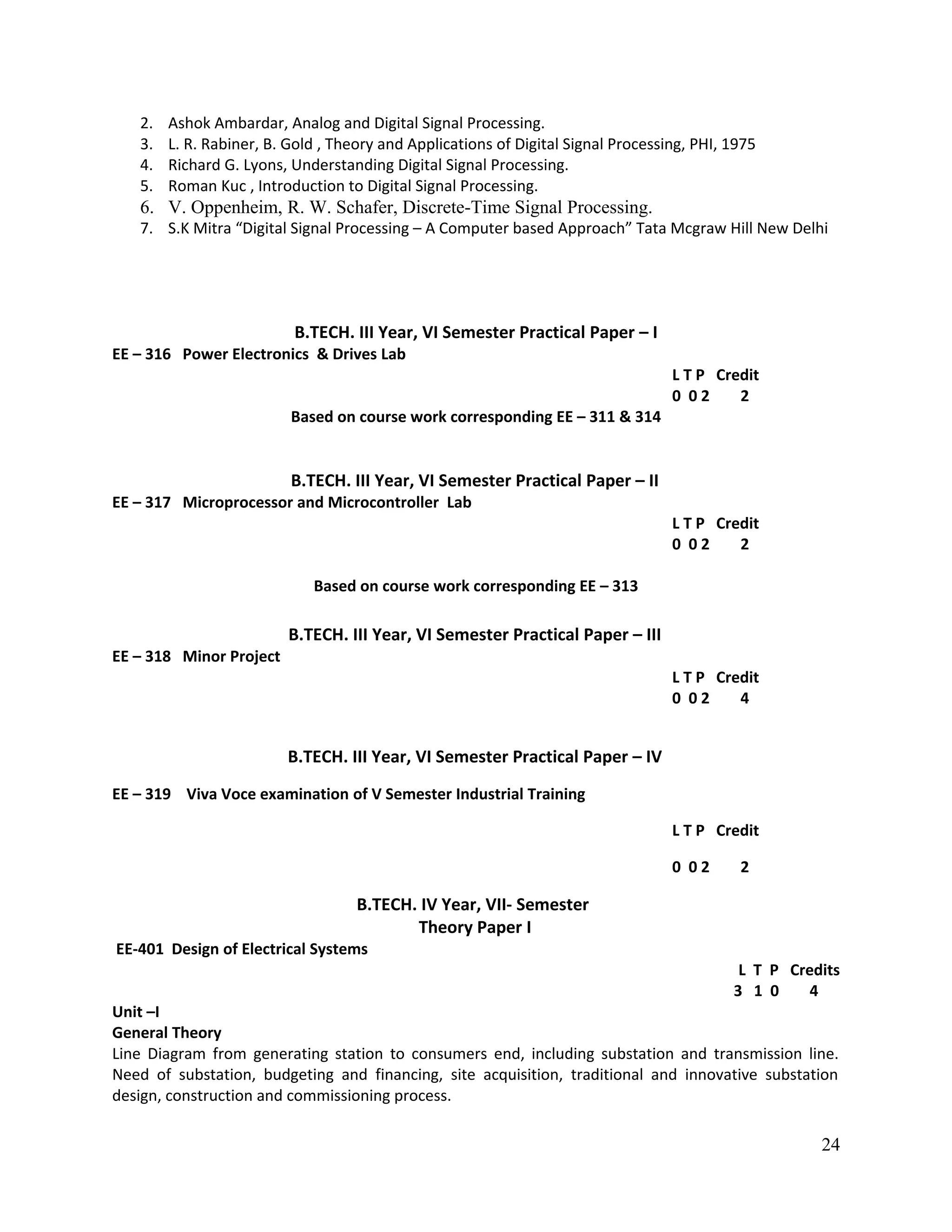 2. Ashok Ambardar, Analog and Digital Signal Processing.
3. L. R. Rabiner, B. Gold , Theory and Applications of Digital Signal Processing, PHI, 1975
4. Richard G. Lyons, Understanding Digital Signal Processing.
5. Roman Kuc , Introduction to Digital Signal Processing.
6. V. Oppenheim, R. W. Schafer, Discrete-Time Signal Processing.
7. S.K Mitra “Digital Signal Processing – A Computer based Approach” Tata Mcgraw Hill New Delhi
B.TECH. III Year, VI Semester Practical Paper – I
EE – 316 Power Electronics & Drives Lab
L T P Credit
0 0 2 2
Based on course work corresponding EE – 311 & 314
B.TECH. III Year, VI Semester Practical Paper – II
EE – 317 Microprocessor and Microcontroller Lab
L T P Credit
0 0 2 2
Based on course work corresponding EE – 313
B.TECH. III Year, VI Semester Practical Paper – III
EE – 318 Minor Project
L T P Credit
0 0 2 4
B.TECH. III Year, VI Semester Practical Paper – IV
EE – 319 Viva Voce examination of V Semester Industrial Training
L T P Credit
0 0 2 2
B.TECH. IV Year, VII- Semester
Theory Paper I
EE-401 Design of Electrical Systems
L T P Credits
3 1 0 4
Unit –I
General Theory
Line Diagram from generating station to consumers end, including substation and transmission line.
Need of substation, budgeting and financing, site acquisition, traditional and innovative substation
design, construction and commissioning process.
24
 