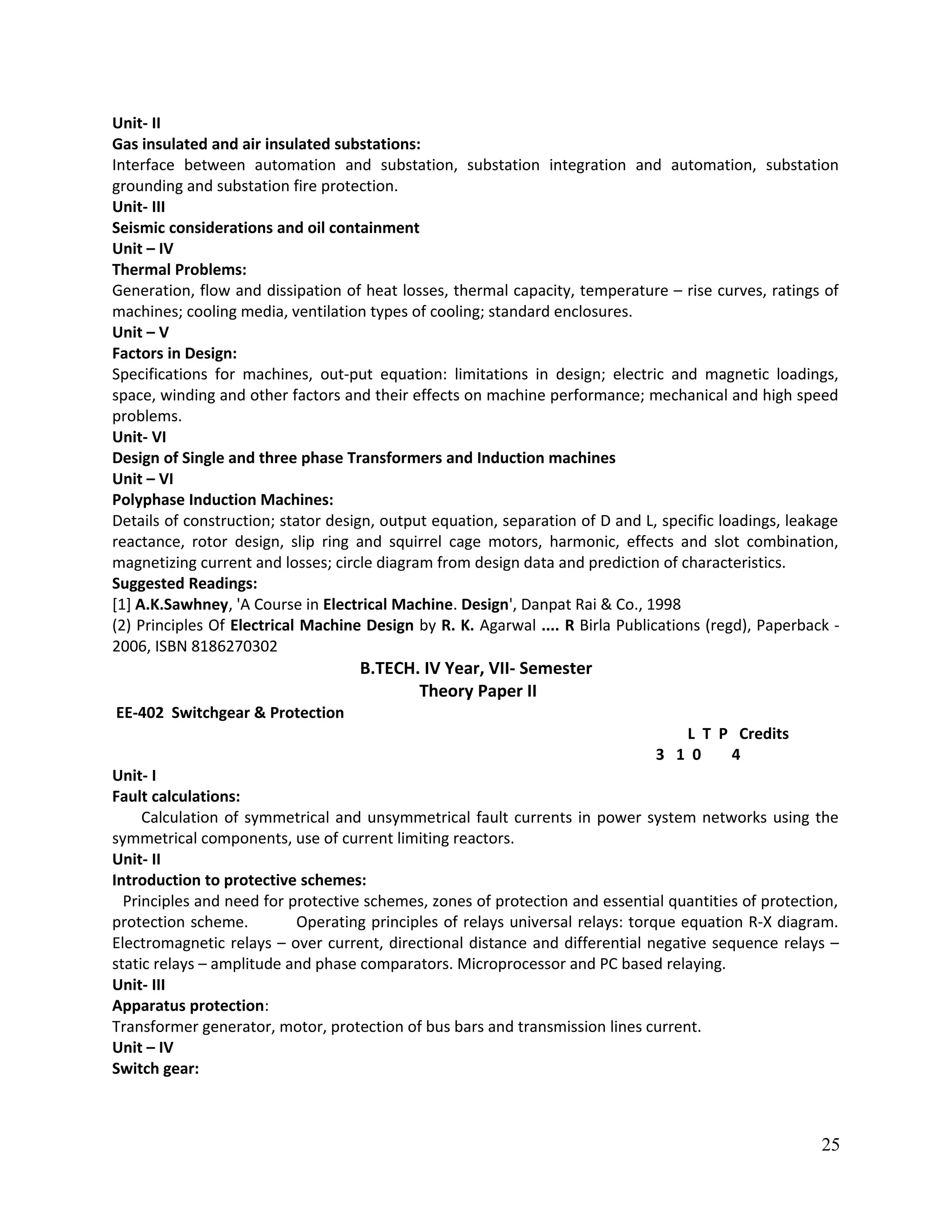 Unit- II
Gas insulated and air insulated substations:
Interface between automation and substation, substation integration and automation, substation
grounding and substation fire protection.
Unit- III
Seismic considerations and oil containment
Unit – IV
Thermal Problems:
Generation, flow and dissipation of heat losses, thermal capacity, temperature – rise curves, ratings of
machines; cooling media, ventilation types of cooling; standard enclosures.
Unit – V
Factors in Design:
Specifications for machines, out-put equation: limitations in design; electric and magnetic loadings,
space, winding and other factors and their effects on machine performance; mechanical and high speed
problems.
Unit- VI
Design of Single and three phase Transformers and Induction machines
Unit – VI
Polyphase Induction Machines:
Details of construction; stator design, output equation, separation of D and L, specific loadings, leakage
reactance, rotor design, slip ring and squirrel cage motors, harmonic, effects and slot combination,
magnetizing current and losses; circle diagram from design data and prediction of characteristics.
Suggested Readings:
[1] A.K.Sawhney, 'A Course in Electrical Machine. Design', Danpat Rai & Co., 1998
(2) Principles Of Electrical Machine Design by R. K. Agarwal .... R Birla Publications (regd), Paperback -
2006, ISBN 8186270302
B.TECH. IV Year, VII- Semester
Theory Paper II
EE-402 Switchgear & Protection
L T P Credits
3 1 0 4
Unit- I
Fault calculations:
Calculation of symmetrical and unsymmetrical fault currents in power system networks using the
symmetrical components, use of current limiting reactors.
Unit- II
Introduction to protective schemes:
Principles and need for protective schemes, zones of protection and essential quantities of protection,
protection scheme. Operating principles of relays universal relays: torque equation R-X diagram.
Electromagnetic relays – over current, directional distance and differential negative sequence relays –
static relays – amplitude and phase comparators. Microprocessor and PC based relaying.
Unit- III
Apparatus protection:
Transformer generator, motor, protection of bus bars and transmission lines current.
Unit – IV
Switch gear:
25
 