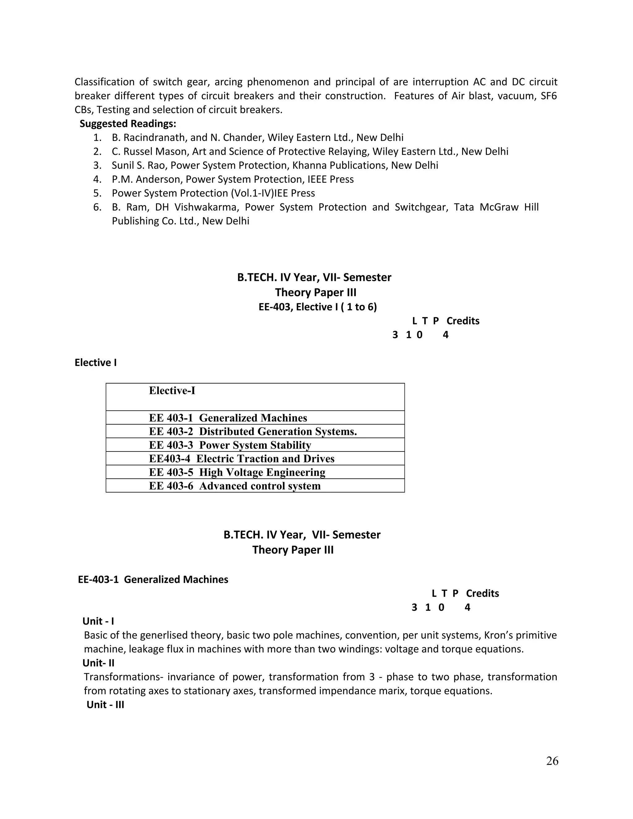 Classification of switch gear, arcing phenomenon and principal of are interruption AC and DC circuit
breaker different types of circuit breakers and their construction. Features of Air blast, vacuum, SF6
CBs, Testing and selection of circuit breakers.
Suggested Readings:
1. B. Racindranath, and N. Chander, Wiley Eastern Ltd., New Delhi
2. C. Russel Mason, Art and Science of Protective Relaying, Wiley Eastern Ltd., New Delhi
3. Sunil S. Rao, Power System Protection, Khanna Publications, New Delhi
4. P.M. Anderson, Power System Protection, IEEE Press
5. Power System Protection (Vol.1-IV)IEE Press
6. B. Ram, DH Vishwakarma, Power System Protection and Switchgear, Tata McGraw Hill
Publishing Co. Ltd., New Delhi
B.TECH. IV Year, VII- Semester
Theory Paper III
EE-403, Elective I ( 1 to 6)
L T P Credits
3 1 0 4
Elective I
Elective-I
EE 403-1 Generalized Machines
EE 403-2 Distributed Generation Systems.
EE 403-3 Power System Stability
EE403-4 Electric Traction and Drives
EE 403-5 High Voltage Engineering
EE 403-6 Advanced control system
B.TECH. IV Year, VII- Semester
Theory Paper III
EE-403-1 Generalized Machines
L T P Credits
3 1 0 4
Unit - I
Basic of the generlised theory, basic two pole machines, convention, per unit systems, Kron’s primitive
machine, leakage flux in machines with more than two windings: voltage and torque equations.
Unit- II
Transformations- invariance of power, transformation from 3 - phase to two phase, transformation
from rotating axes to stationary axes, transformed impendance marix, torque equations.
Unit - III
26
 