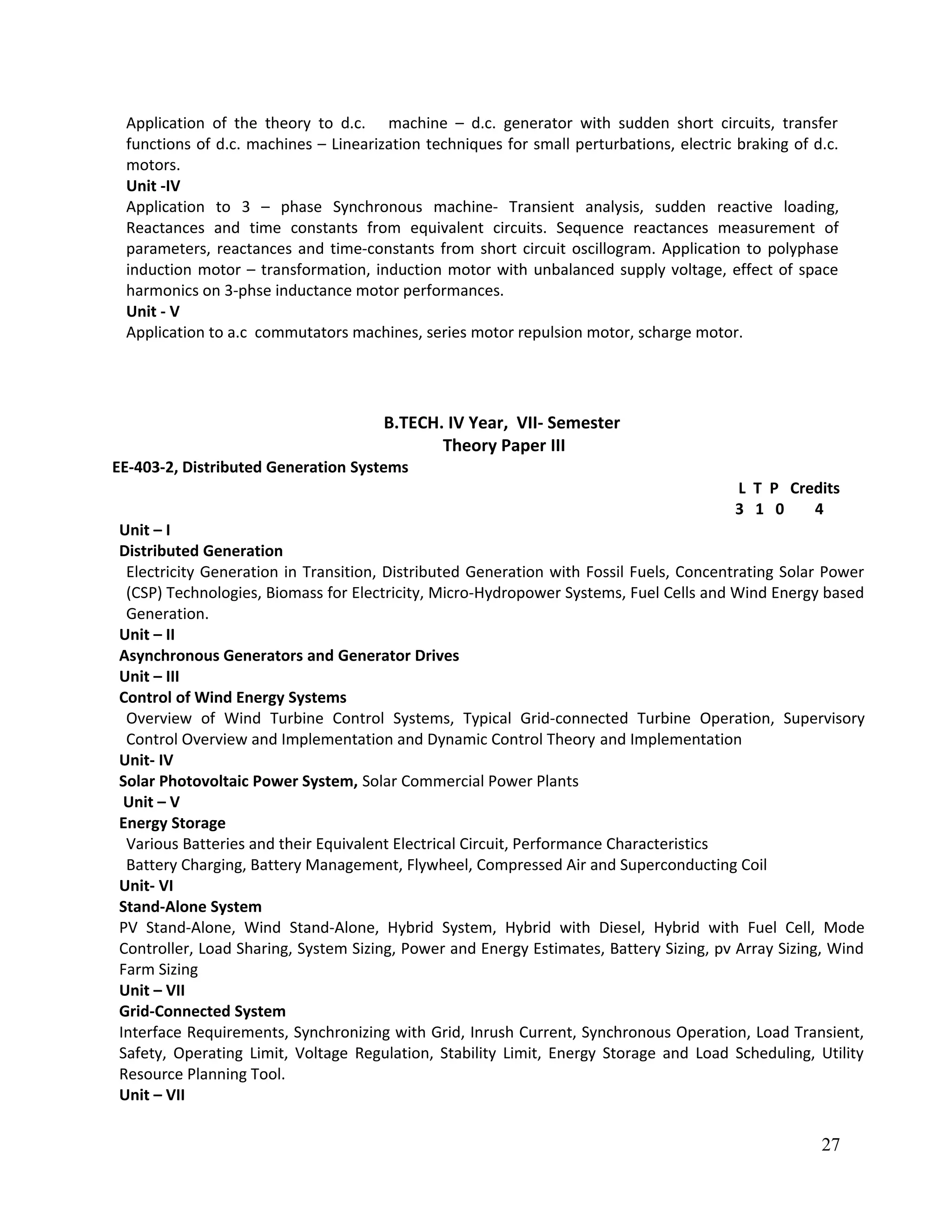 Application of the theory to d.c. machine – d.c. generator with sudden short circuits, transfer
functions of d.c. machines – Linearization techniques for small perturbations, electric braking of d.c.
motors.
Unit -IV
Application to 3 – phase Synchronous machine- Transient analysis, sudden reactive loading,
Reactances and time constants from equivalent circuits. Sequence reactances measurement of
parameters, reactances and time-constants from short circuit oscillogram. Application to polyphase
induction motor – transformation, induction motor with unbalanced supply voltage, effect of space
harmonics on 3-phse inductance motor performances.
Unit - V
Application to a.c commutators machines, series motor repulsion motor, scharge motor.
B.TECH. IV Year, VII- Semester
Theory Paper III
EE-403-2, Distributed Generation Systems
L T P Credits
3 1 0 4
Unit – I
Distributed Generation
Electricity Generation in Transition, Distributed Generation with Fossil Fuels, Concentrating Solar Power
(CSP) Technologies, Biomass for Electricity, Micro-Hydropower Systems, Fuel Cells and Wind Energy based
Generation.
Unit – II
Asynchronous Generators and Generator Drives
Unit – III
Control of Wind Energy Systems
Overview of Wind Turbine Control Systems, Typical Grid-connected Turbine Operation, Supervisory
Control Overview and Implementation and Dynamic Control Theory and Implementation
Unit- IV
Solar Photovoltaic Power System, Solar Commercial Power Plants
Unit – V
Energy Storage
Various Batteries and their Equivalent Electrical Circuit, Performance Characteristics
Battery Charging, Battery Management, Flywheel, Compressed Air and Superconducting Coil
Unit- VI
Stand-Alone System
PV Stand-Alone, Wind Stand-Alone, Hybrid System, Hybrid with Diesel, Hybrid with Fuel Cell, Mode
Controller, Load Sharing, System Sizing, Power and Energy Estimates, Battery Sizing, pv Array Sizing, Wind
Farm Sizing
Unit – VII
Grid-Connected System
Interface Requirements, Synchronizing with Grid, Inrush Current, Synchronous Operation, Load Transient,
Safety, Operating Limit, Voltage Regulation, Stability Limit, Energy Storage and Load Scheduling, Utility
Resource Planning Tool.
Unit – VII
27
 