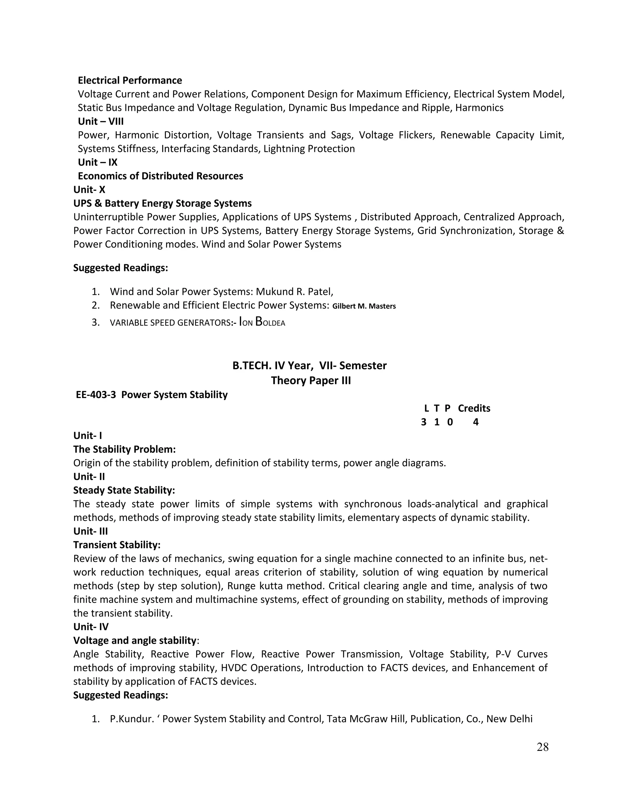 Electrical Performance
Voltage Current and Power Relations, Component Design for Maximum Efficiency, Electrical System Model,
Static Bus Impedance and Voltage Regulation, Dynamic Bus Impedance and Ripple, Harmonics
Unit – VIII
Power, Harmonic Distortion, Voltage Transients and Sags, Voltage Flickers, Renewable Capacity Limit,
Systems Stiffness, Interfacing Standards, Lightning Protection
Unit – IX
Economics of Distributed Resources
Unit- X
UPS & Battery Energy Storage Systems
Uninterruptible Power Supplies, Applications of UPS Systems , Distributed Approach, Centralized Approach,
Power Factor Correction in UPS Systems, Battery Energy Storage Systems, Grid Synchronization, Storage &
Power Conditioning modes. Wind and Solar Power Systems
Suggested Readings:
1. Wind and Solar Power Systems: Mukund R. Patel,
2. Renewable and Efficient Electric Power Systems: Gilbert M. Masters
3. VARIABLE SPEED GENERATORS:- ION BOLDEA
B.TECH. IV Year, VII- Semester
Theory Paper III
EE-403-3 Power System Stability
L T P Credits
3 1 0 4
Unit- I
The Stability Problem:
Origin of the stability problem, definition of stability terms, power angle diagrams.
Unit- II
Steady State Stability:
The steady state power limits of simple systems with synchronous loads-analytical and graphical
methods, methods of improving steady state stability limits, elementary aspects of dynamic stability.
Unit- III
Transient Stability:
Review of the laws of mechanics, swing equation for a single machine connected to an infinite bus, net-
work reduction techniques, equal areas criterion of stability, solution of wing equation by numerical
methods (step by step solution), Runge kutta method. Critical clearing angle and time, analysis of two
finite machine system and multimachine systems, effect of grounding on stability, methods of improving
the transient stability.
Unit- IV
Voltage and angle stability:
Angle Stability, Reactive Power Flow, Reactive Power Transmission, Voltage Stability, P-V Curves
methods of improving stability, HVDC Operations, Introduction to FACTS devices, and Enhancement of
stability by application of FACTS devices.
Suggested Readings:
1. P.Kundur. ‘ Power System Stability and Control, Tata McGraw Hill, Publication, Co., New Delhi
28
 