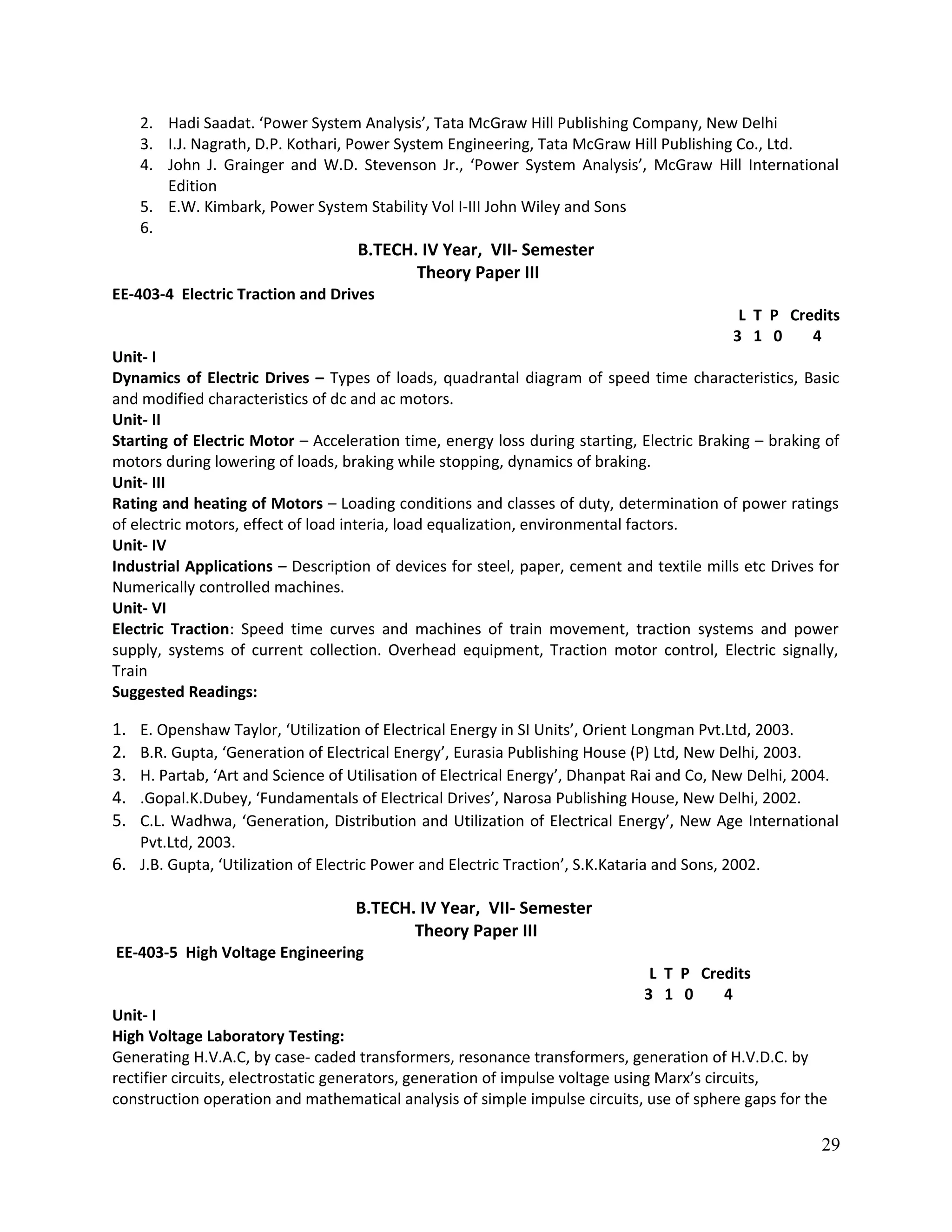 2. Hadi Saadat. ‘Power System Analysis’, Tata McGraw Hill Publishing Company, New Delhi
3. I.J. Nagrath, D.P. Kothari, Power System Engineering, Tata McGraw Hill Publishing Co., Ltd.
4. John J. Grainger and W.D. Stevenson Jr., ‘Power System Analysis’, McGraw Hill International
Edition
5. E.W. Kimbark, Power System Stability Vol I-III John Wiley and Sons
6.
B.TECH. IV Year, VII- Semester
Theory Paper III
EE-403-4 Electric Traction and Drives
L T P Credits
3 1 0 4
Unit- I
Dynamics of Electric Drives – Types of loads, quadrantal diagram of speed time characteristics, Basic
and modified characteristics of dc and ac motors.
Unit- II
Starting of Electric Motor – Acceleration time, energy loss during starting, Electric Braking – braking of
motors during lowering of loads, braking while stopping, dynamics of braking.
Unit- III
Rating and heating of Motors – Loading conditions and classes of duty, determination of power ratings
of electric motors, effect of load interia, load equalization, environmental factors.
Unit- IV
Industrial Applications – Description of devices for steel, paper, cement and textile mills etc Drives for
Numerically controlled machines.
Unit- VI
Electric Traction: Speed time curves and machines of train movement, traction systems and power
supply, systems of current collection. Overhead equipment, Traction motor control, Electric signally,
Train
Suggested Readings:
1. E. Openshaw Taylor, ‘Utilization of Electrical Energy in SI Units’, Orient Longman Pvt.Ltd, 2003.
2. B.R. Gupta, ‘Generation of Electrical Energy’, Eurasia Publishing House (P) Ltd, New Delhi, 2003.
3. H. Partab, ‘Art and Science of Utilisation of Electrical Energy’, Dhanpat Rai and Co, New Delhi, 2004.
4. .Gopal.K.Dubey, ‘Fundamentals of Electrical Drives’, Narosa Publishing House, New Delhi, 2002.
5. C.L. Wadhwa, ‘Generation, Distribution and Utilization of Electrical Energy’, New Age International
Pvt.Ltd, 2003.
6. J.B. Gupta, ‘Utilization of Electric Power and Electric Traction’, S.K.Kataria and Sons, 2002.
B.TECH. IV Year, VII- Semester
Theory Paper III
EE-403-5 High Voltage Engineering
L T P Credits
3 1 0 4
Unit- I
High Voltage Laboratory Testing:
Generating H.V.A.C, by case- caded transformers, resonance transformers, generation of H.V.D.C. by
rectifier circuits, electrostatic generators, generation of impulse voltage using Marx’s circuits,
construction operation and mathematical analysis of simple impulse circuits, use of sphere gaps for the
29
 