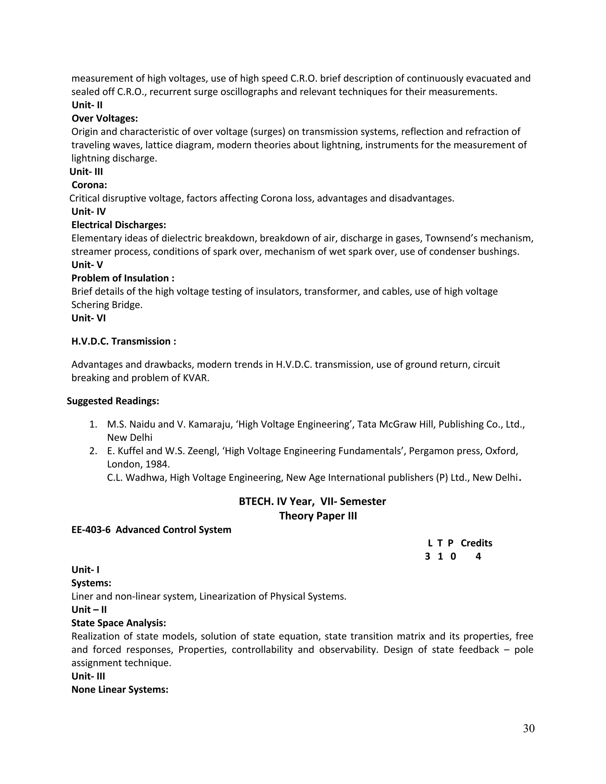measurement of high voltages, use of high speed C.R.O. brief description of continuously evacuated and
sealed off C.R.O., recurrent surge oscillographs and relevant techniques for their measurements.
Unit- II
Over Voltages:
Origin and characteristic of over voltage (surges) on transmission systems, reflection and refraction of
traveling waves, lattice diagram, modern theories about lightning, instruments for the measurement of
lightning discharge.
Unit- III
Corona:
Critical disruptive voltage, factors affecting Corona loss, advantages and disadvantages.
Unit- IV
Electrical Discharges:
Elementary ideas of dielectric breakdown, breakdown of air, discharge in gases, Townsend’s mechanism,
streamer process, conditions of spark over, mechanism of wet spark over, use of condenser bushings.
Unit- V
Problem of Insulation :
Brief details of the high voltage testing of insulators, transformer, and cables, use of high voltage
Schering Bridge.
Unit- VI
H.V.D.C. Transmission :
Advantages and drawbacks, modern trends in H.V.D.C. transmission, use of ground return, circuit
breaking and problem of KVAR.
Suggested Readings:
1. M.S. Naidu and V. Kamaraju, ‘High Voltage Engineering’, Tata McGraw Hill, Publishing Co., Ltd.,
New Delhi
2. E. Kuffel and W.S. Zeengl, ‘High Voltage Engineering Fundamentals’, Pergamon press, Oxford,
London, 1984.
C.L. Wadhwa, High Voltage Engineering, New Age International publishers (P) Ltd., New Delhi.
BTECH. IV Year, VII- Semester
Theory Paper III
EE-403-6 Advanced Control System
L T P Credits
3 1 0 4
Unit- I
Systems:
Liner and non-linear system, Linearization of Physical Systems.
Unit – II
State Space Analysis:
Realization of state models, solution of state equation, state transition matrix and its properties, free
and forced responses, Properties, controllability and observability. Design of state feedback – pole
assignment technique.
Unit- III
None Linear Systems:
30
 
