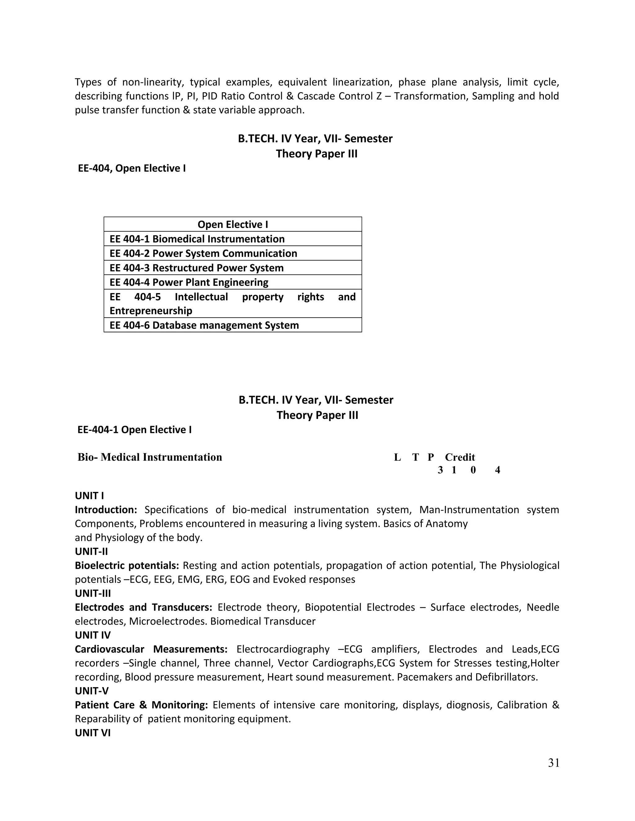 Types of non-linearity, typical examples, equivalent linearization, phase plane analysis, limit cycle,
describing functions lP, PI, PID Ratio Control & Cascade Control Z – Transformation, Sampling and hold
pulse transfer function & state variable approach.
B.TECH. IV Year, VII- Semester
Theory Paper III
EE-404, Open Elective I
Open Elective I
EE 404-1 Biomedical Instrumentation
EE 404-2 Power System Communication
EE 404-3 Restructured Power System
EE 404-4 Power Plant Engineering
EE 404-5 Intellectual property rights and
Entrepreneurship
EE 404-6 Database management System
B.TECH. IV Year, VII- Semester
Theory Paper III
EE-404-1 Open Elective I
Bio- Medical Instrumentation L T P Credit
3 1 0 4
UNIT I
Introduction: Specifications of bio-medical instrumentation system, Man-Instrumentation system
Components, Problems encountered in measuring a living system. Basics of Anatomy
and Physiology of the body.
UNIT-II
Bioelectric potentials: Resting and action potentials, propagation of action potential, The Physiological
potentials –ECG, EEG, EMG, ERG, EOG and Evoked responses
UNIT-III
Electrodes and Transducers: Electrode theory, Biopotential Electrodes – Surface electrodes, Needle
electrodes, Microelectrodes. Biomedical Transducer
UNIT IV
Cardiovascular Measurements: Electrocardiography –ECG amplifiers, Electrodes and Leads,ECG
recorders –Single channel, Three channel, Vector Cardiographs,ECG System for Stresses testing,Holter
recording, Blood pressure measurement, Heart sound measurement. Pacemakers and Defibrillators.
UNIT-V
Patient Care & Monitoring: Elements of intensive care monitoring, displays, diognosis, Calibration &
Reparability of patient monitoring equipment.
UNIT VI
31
 