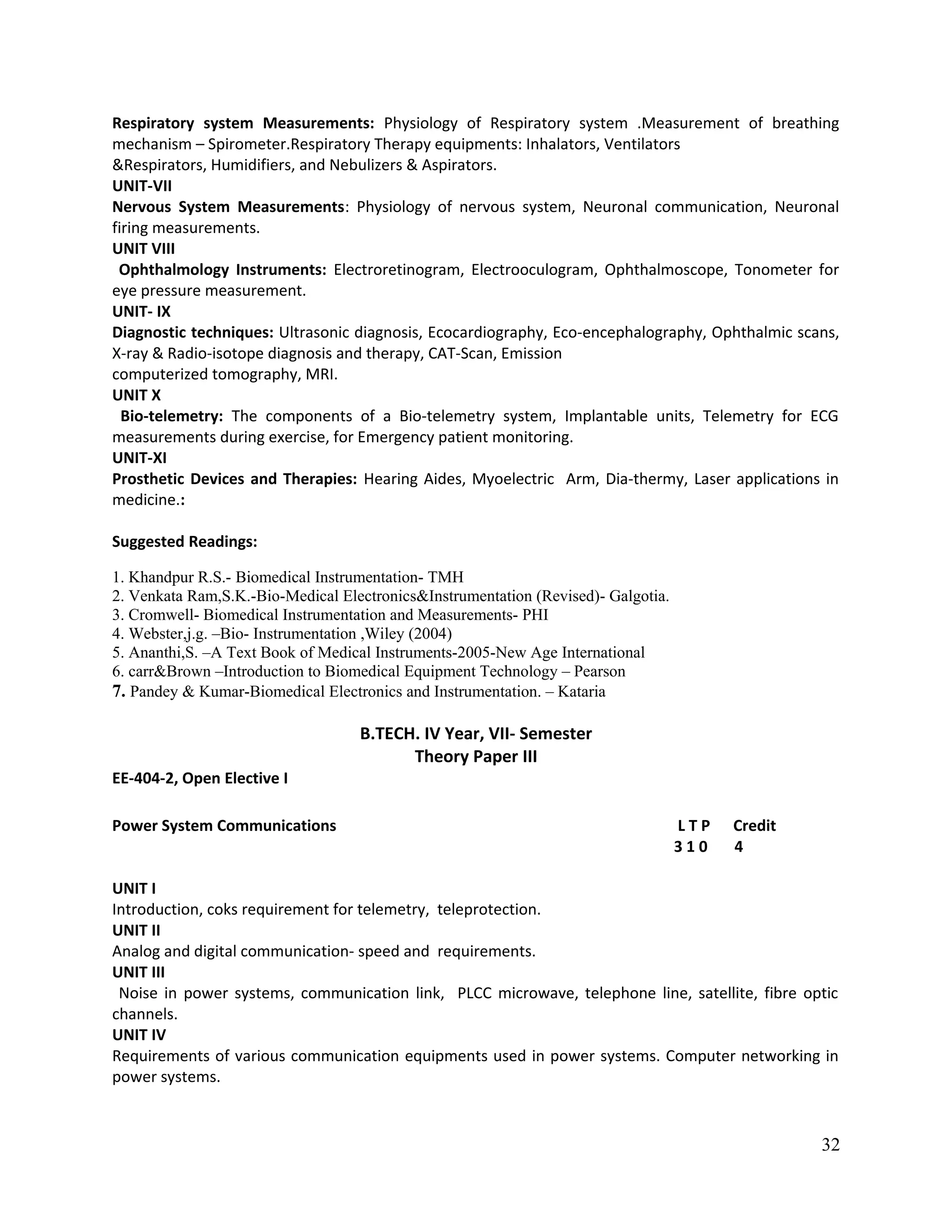 Respiratory system Measurements: Physiology of Respiratory system .Measurement of breathing
mechanism – Spirometer.Respiratory Therapy equipments: Inhalators, Ventilators
&Respirators, Humidifiers, and Nebulizers & Aspirators.
UNIT-VII
Nervous System Measurements: Physiology of nervous system, Neuronal communication, Neuronal
firing measurements.
UNIT VIII
Ophthalmology Instruments: Electroretinogram, Electrooculogram, Ophthalmoscope, Tonometer for
eye pressure measurement.
UNIT- IX
Diagnostic techniques: Ultrasonic diagnosis, Ecocardiography, Eco-encephalography, Ophthalmic scans,
X-ray & Radio-isotope diagnosis and therapy, CAT-Scan, Emission
computerized tomography, MRI.
UNIT X
Bio-telemetry: The components of a Bio-telemetry system, Implantable units, Telemetry for ECG
measurements during exercise, for Emergency patient monitoring.
UNIT-XI
Prosthetic Devices and Therapies: Hearing Aides, Myoelectric Arm, Dia-thermy, Laser applications in
medicine.:
Suggested Readings:
1. Khandpur R.S.- Biomedical Instrumentation- TMH
2. Venkata Ram,S.K.-Bio-Medical Electronics&Instrumentation (Revised)- Galgotia.
3. Cromwell- Biomedical Instrumentation and Measurements- PHI
4. Webster,j.g. –Bio- Instrumentation ,Wiley (2004)
5. Ananthi,S. –A Text Book of Medical Instruments-2005-New Age International
6. carr&Brown –Introduction to Biomedical Equipment Technology – Pearson
7. Pandey & Kumar-Biomedical Electronics and Instrumentation. – Kataria
B.TECH. IV Year, VII- Semester
Theory Paper III
EE-404-2, Open Elective I
Power System Communications L T P Credit
3 1 0 4
UNIT I
Introduction, coks requirement for telemetry, teleprotection.
UNIT II
Analog and digital communication- speed and requirements.
UNIT III
Noise in power systems, communication link, PLCC microwave, telephone line, satellite, fibre optic
channels.
UNIT IV
Requirements of various communication equipments used in power systems. Computer networking in
power systems.
32
 