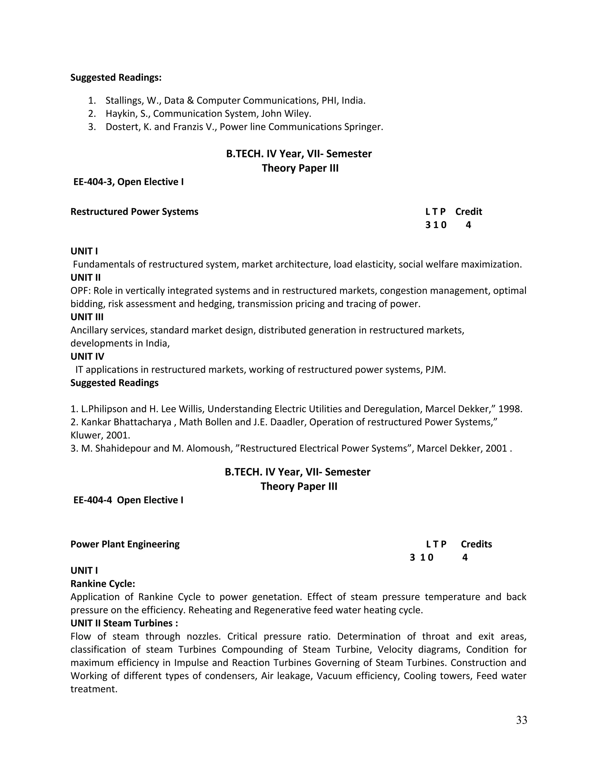 Suggested Readings:
1. Stallings, W., Data & Computer Communications, PHI, India.
2. Haykin, S., Communication System, John Wiley.
3. Dostert, K. and Franzis V., Power line Communications Springer.
B.TECH. IV Year, VII- Semester
Theory Paper III
EE-404-3, Open Elective I
Restructured Power Systems L T P Credit
3 1 0 4
UNIT I
Fundamentals of restructured system, market architecture, load elasticity, social welfare maximization.
UNIT II
OPF: Role in vertically integrated systems and in restructured markets, congestion management, optimal
bidding, risk assessment and hedging, transmission pricing and tracing of power.
UNIT III
Ancillary services, standard market design, distributed generation in restructured markets,
developments in India,
UNIT IV
IT applications in restructured markets, working of restructured power systems, PJM.
Suggested Readings
1. L.Philipson and H. Lee Willis, Understanding Electric Utilities and Deregulation, Marcel Dekker,” 1998.
2. Kankar Bhattacharya , Math Bollen and J.E. Daadler, Operation of restructured Power Systems,”
Kluwer, 2001.
3. M. Shahidepour and M. Alomoush, ”Restructured Electrical Power Systems”, Marcel Dekker, 2001 .
B.TECH. IV Year, VII- Semester
Theory Paper III
EE-404-4 Open Elective I
Power Plant Engineering L T P Credits
3 1 0 4
UNIT I
Rankine Cycle:
Application of Rankine Cycle to power genetation. Effect of steam pressure temperature and back
pressure on the efficiency. Reheating and Regenerative feed water heating cycle.
UNIT II Steam Turbines :
Flow of steam through nozzles. Critical pressure ratio. Determination of throat and exit areas,
classification of steam Turbines Compounding of Steam Turbine, Velocity diagrams, Condition for
maximum efficiency in Impulse and Reaction Turbines Governing of Steam Turbines. Construction and
Working of different types of condensers, Air leakage, Vacuum efficiency, Cooling towers, Feed water
treatment.
33
 