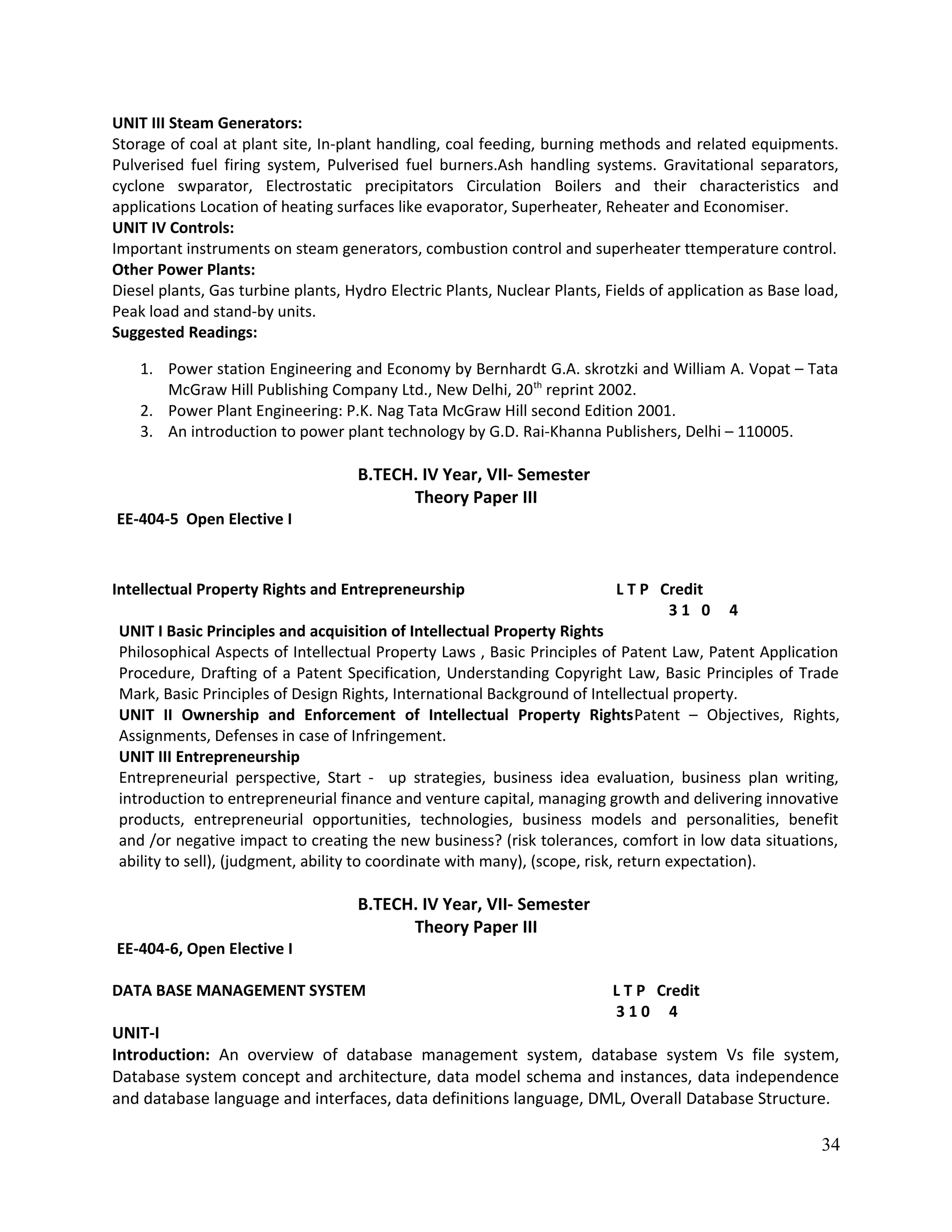 UNIT III Steam Generators:
Storage of coal at plant site, In-plant handling, coal feeding, burning methods and related equipments.
Pulverised fuel firing system, Pulverised fuel burners.Ash handling systems. Gravitational separators,
cyclone swparator, Electrostatic precipitators Circulation Boilers and their characteristics and
applications Location of heating surfaces like evaporator, Superheater, Reheater and Economiser.
UNIT IV Controls:
Important instruments on steam generators, combustion control and superheater ttemperature control.
Other Power Plants:
Diesel plants, Gas turbine plants, Hydro Electric Plants, Nuclear Plants, Fields of application as Base load,
Peak load and stand-by units.
Suggested Readings:
1. Power station Engineering and Economy by Bernhardt G.A. skrotzki and William A. Vopat – Tata
McGraw Hill Publishing Company Ltd., New Delhi, 20th
reprint 2002.
2. Power Plant Engineering: P.K. Nag Tata McGraw Hill second Edition 2001.
3. An introduction to power plant technology by G.D. Rai-Khanna Publishers, Delhi – 110005.
B.TECH. IV Year, VII- Semester
Theory Paper III
EE-404-5 Open Elective I
Intellectual Property Rights and Entrepreneurship L T P Credit
3 1 0 4
UNIT I Basic Principles and acquisition of Intellectual Property Rights
Philosophical Aspects of Intellectual Property Laws , Basic Principles of Patent Law, Patent Application
Procedure, Drafting of a Patent Specification, Understanding Copyright Law, Basic Principles of Trade
Mark, Basic Principles of Design Rights, International Background of Intellectual property.
UNIT II Ownership and Enforcement of Intellectual Property RightsPatent – Objectives, Rights,
Assignments, Defenses in case of Infringement.
UNIT III Entrepreneurship
Entrepreneurial perspective, Start - up strategies, business idea evaluation, business plan writing,
introduction to entrepreneurial finance and venture capital, managing growth and delivering innovative
products, entrepreneurial opportunities, technologies, business models and personalities, benefit
and /or negative impact to creating the new business? (risk tolerances, comfort in low data situations,
ability to sell), (judgment, ability to coordinate with many), (scope, risk, return expectation).
B.TECH. IV Year, VII- Semester
Theory Paper III
EE-404-6, Open Elective I
DATA BASE MANAGEMENT SYSTEM L T P Credit
3 1 0 4
UNIT-I
Introduction: An overview of database management system, database system Vs file system,
Database system concept and architecture, data model schema and instances, data independence
and database language and interfaces, data definitions language, DML, Overall Database Structure.
34
 